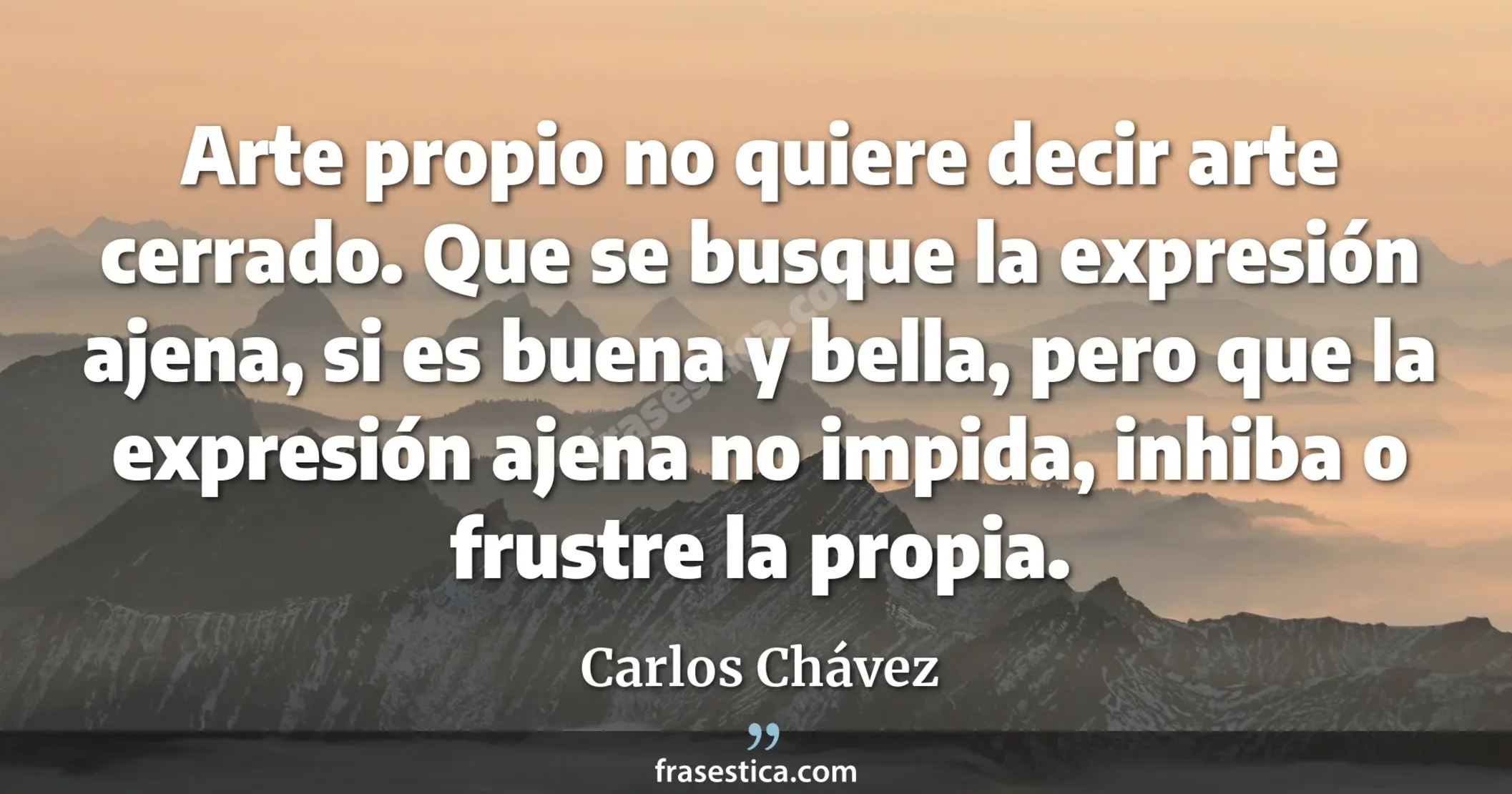 Arte propio no quiere decir arte cerrado. Que se busque la expresión ajena, si es buena y bella, pero que la expresión ajena no impida, inhiba o frustre la propia. - Carlos Chávez
