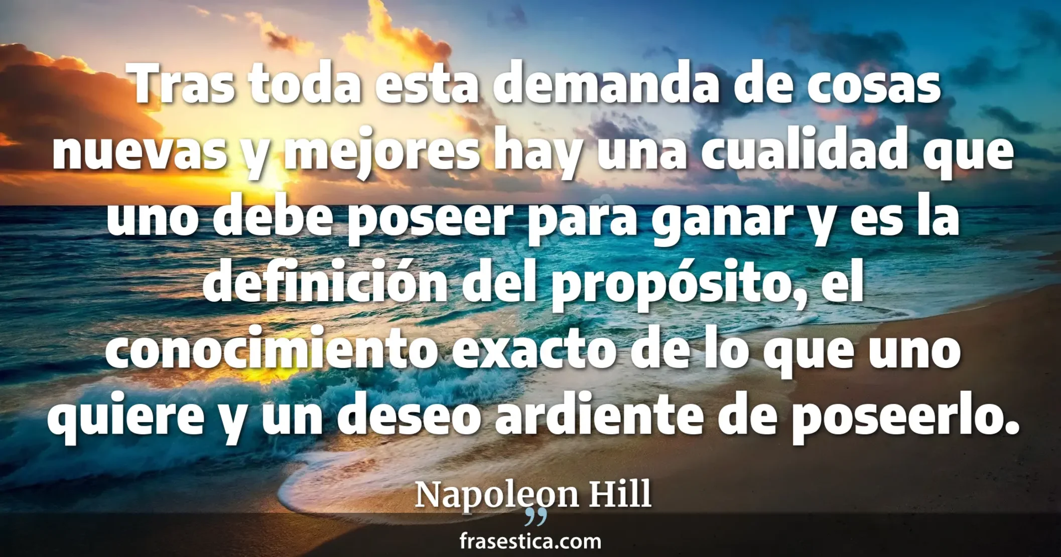Tras toda esta demanda de cosas nuevas y mejores hay una cualidad que uno debe poseer para ganar y es la definición del propósito, el conocimiento exacto de lo que uno quiere y un deseo ardiente de poseerlo. - Napoleon Hill