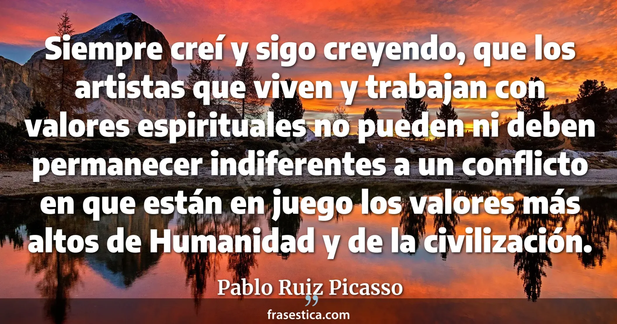 Siempre creí y sigo creyendo, que los artistas que viven y trabajan con valores espirituales no pueden ni deben permanecer indiferentes a un conflicto en que están en juego los valores más altos de Humanidad y de la civilización. - Pablo Ruiz Picasso