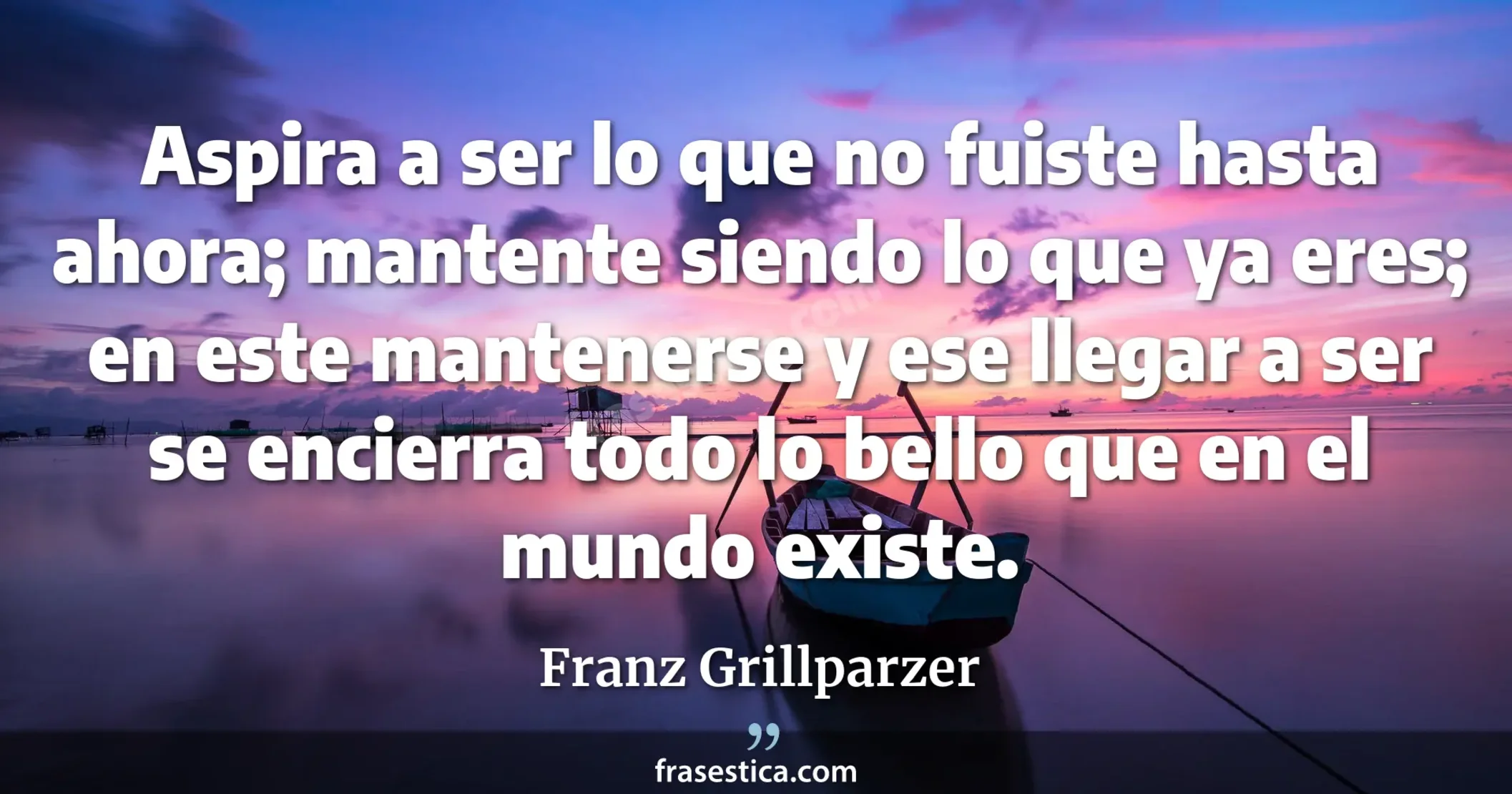 Aspira a ser lo que no fuiste hasta ahora; mantente siendo lo que ya eres; en este mantenerse y ese llegar a ser se encierra todo lo bello que en el mundo existe. - Franz Grillparzer