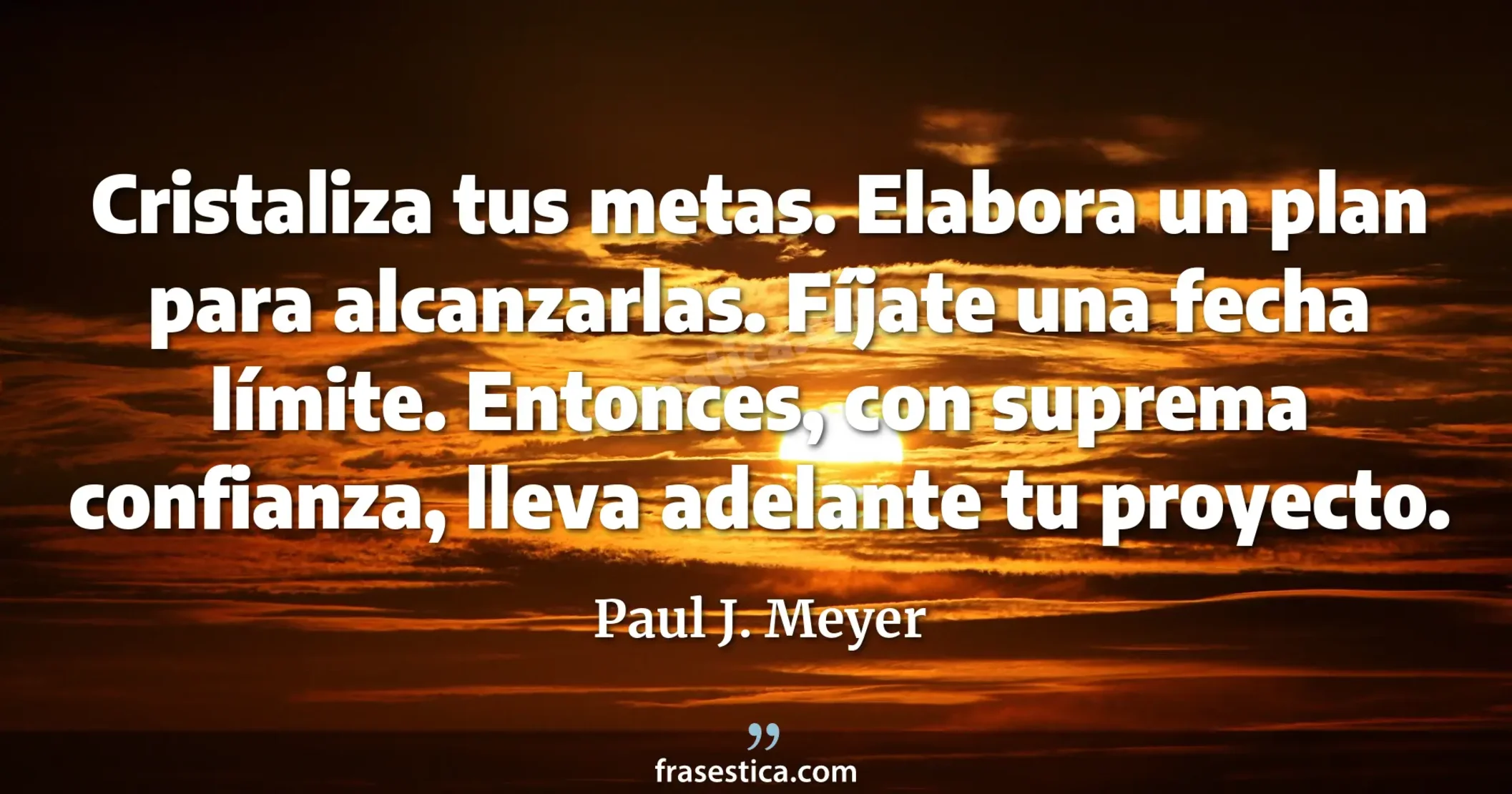 Cristaliza tus metas. Elabora un plan para alcanzarlas. Fíjate una fecha límite. Entonces, con suprema confianza, lleva adelante tu proyecto. - Paul J. Meyer