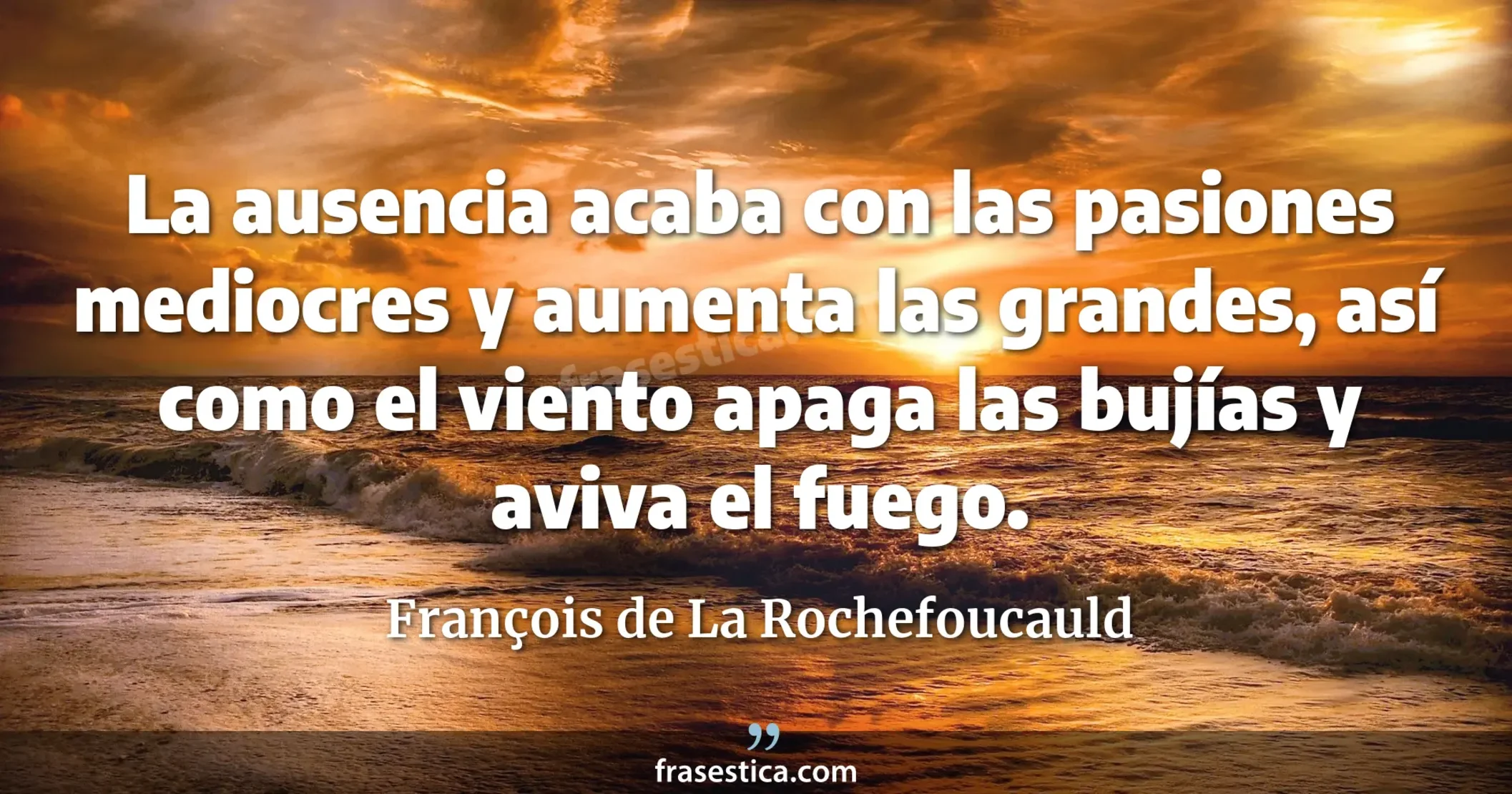 La ausencia acaba con las pasiones mediocres y aumenta las grandes, así como el viento apaga las bujías y aviva el fuego. - François de La Rochefoucauld