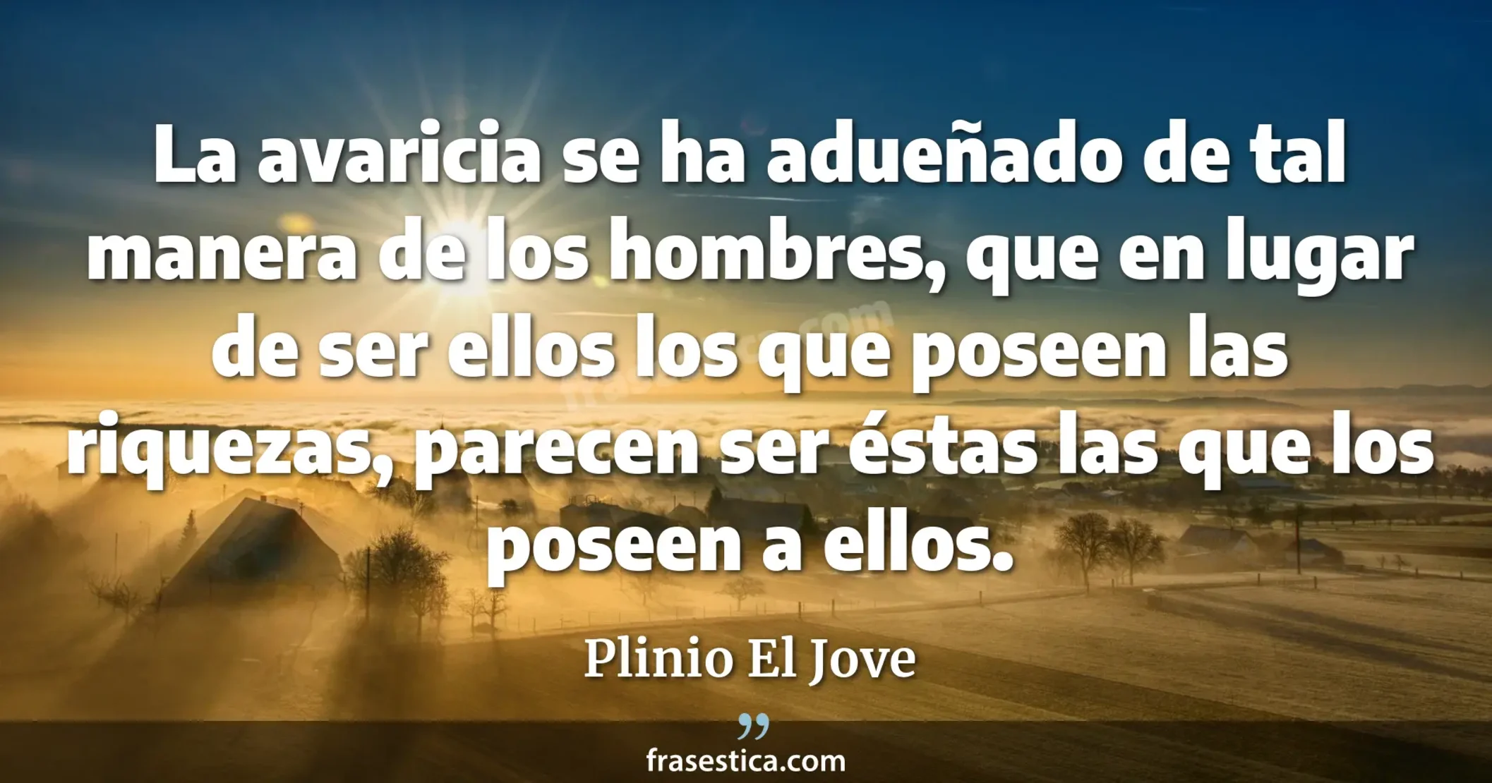 La avaricia se ha adueñado de tal manera de los hombres, que en lugar de ser ellos los que poseen las riquezas, parecen ser éstas las que los poseen a ellos. - Plinio El Jove