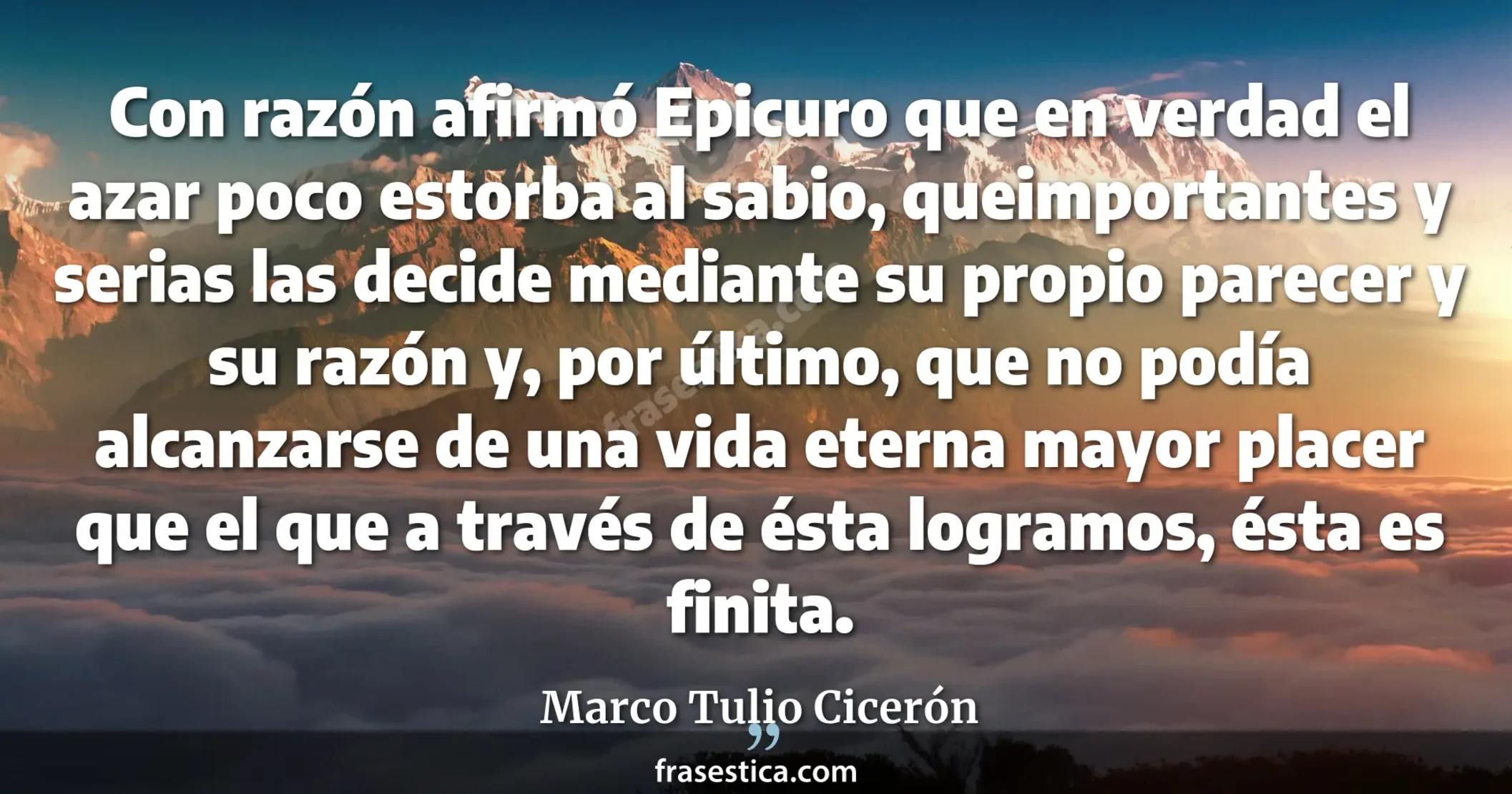 Con razón afirmó Epicuro que en verdad el azar poco estorba al sabio, queimportantes y serias las decide mediante su propio parecer y su razón y, por último, que no podía alcanzarse de una vida eterna mayor placer que el que a través de ésta logramos, ésta es finita. - Marco Tulio Cicerón