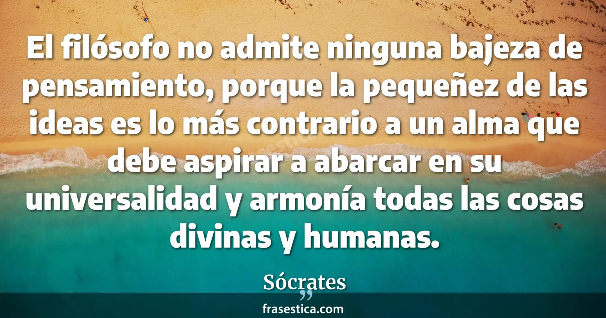 El filósofo no admite ninguna bajeza de pensamiento, porque la pequeñez de las ideas es lo más contrario a un alma que debe aspirar a abarcar en su universalidad y armonía todas las cosas divinas y humanas. - Sócrates