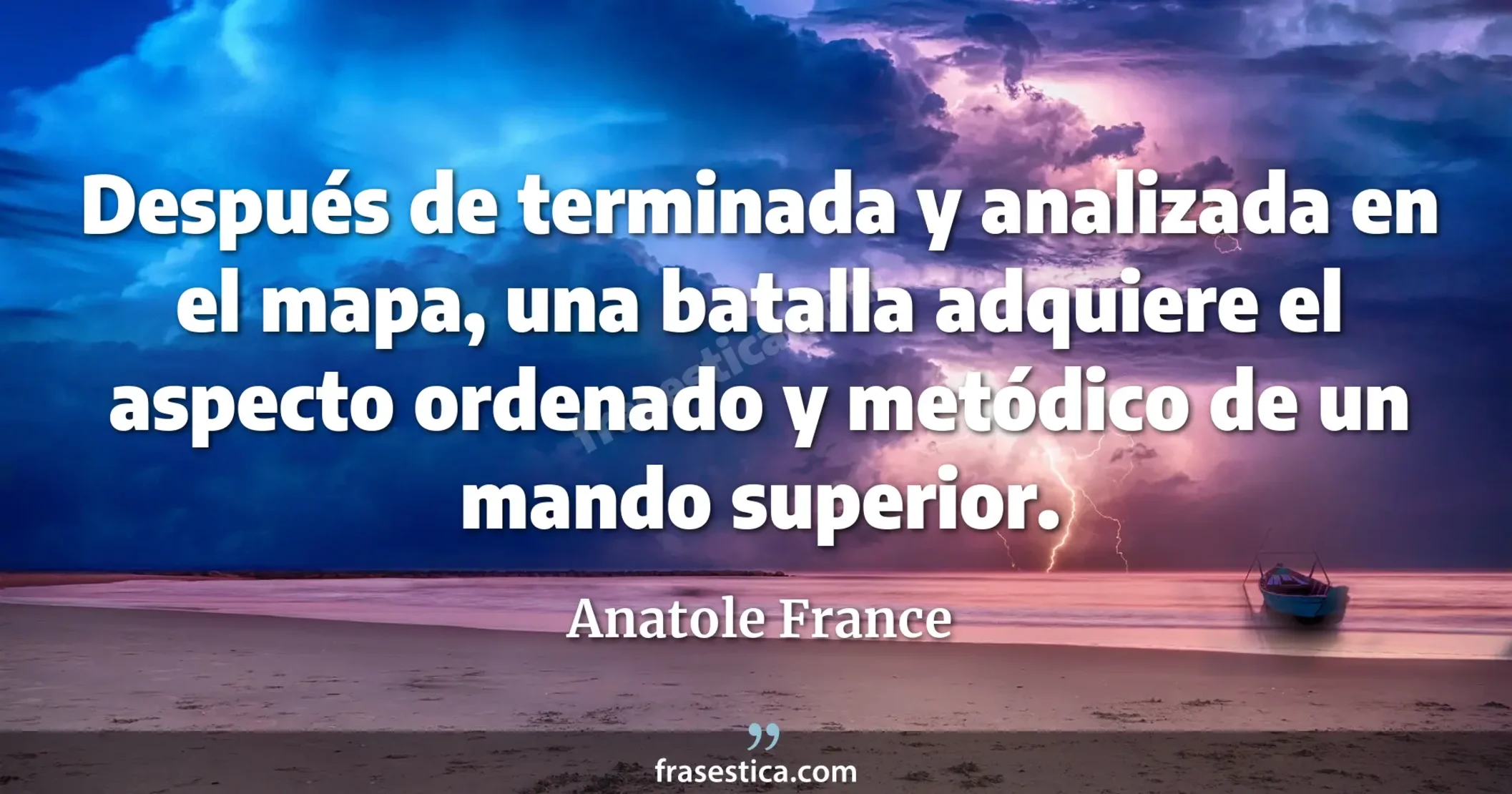 Después de terminada y analizada en el mapa, una batalla adquiere el aspecto ordenado y metódico de un mando superior. - Anatole France