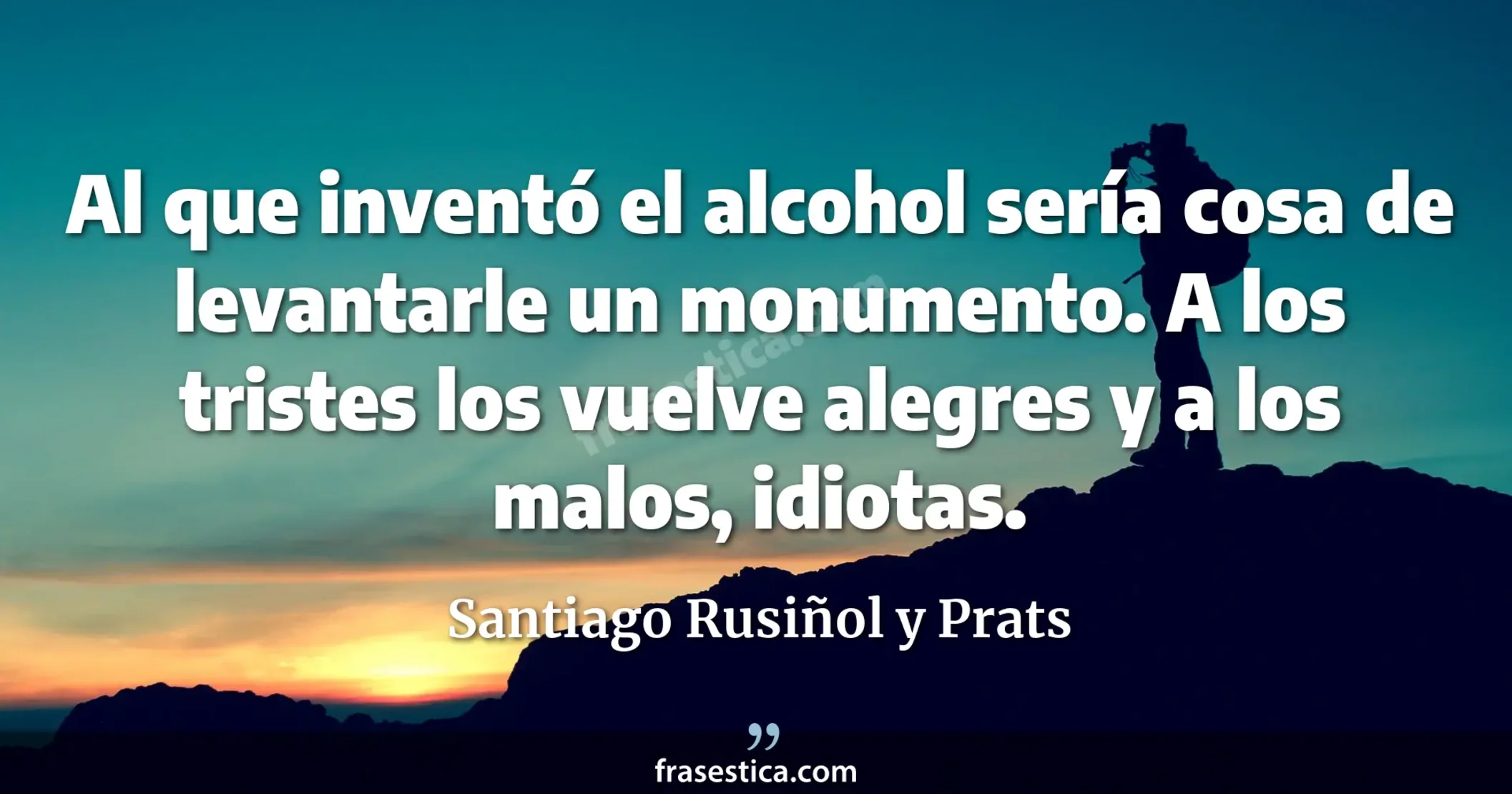Al que inventó el alcohol sería cosa de levantarle un monumento. A los tristes los vuelve alegres y a los malos, idiotas. - Santiago Rusiñol y Prats