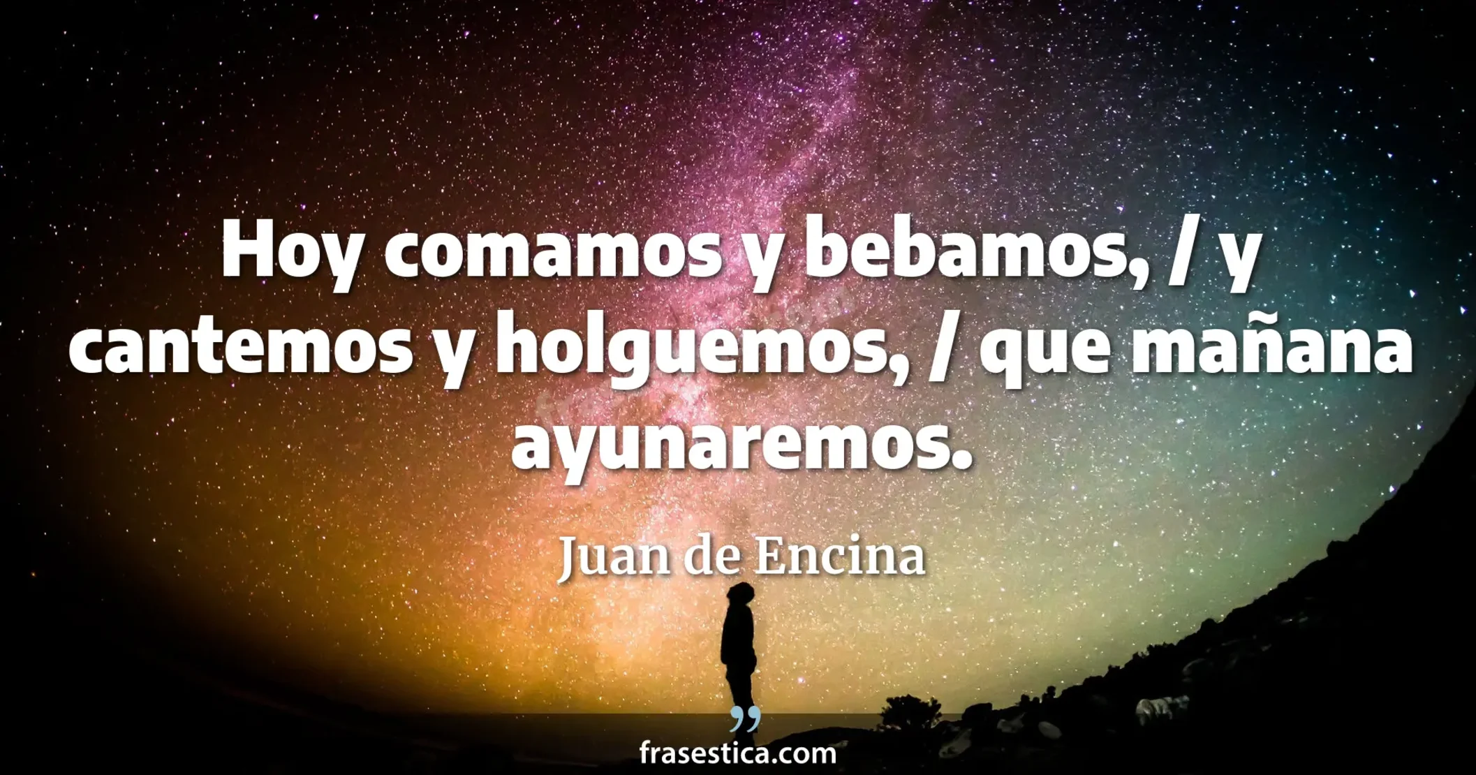 Hoy comamos y bebamos, / y cantemos y holguemos, / que mañana ayunaremos. - Juan de Encina