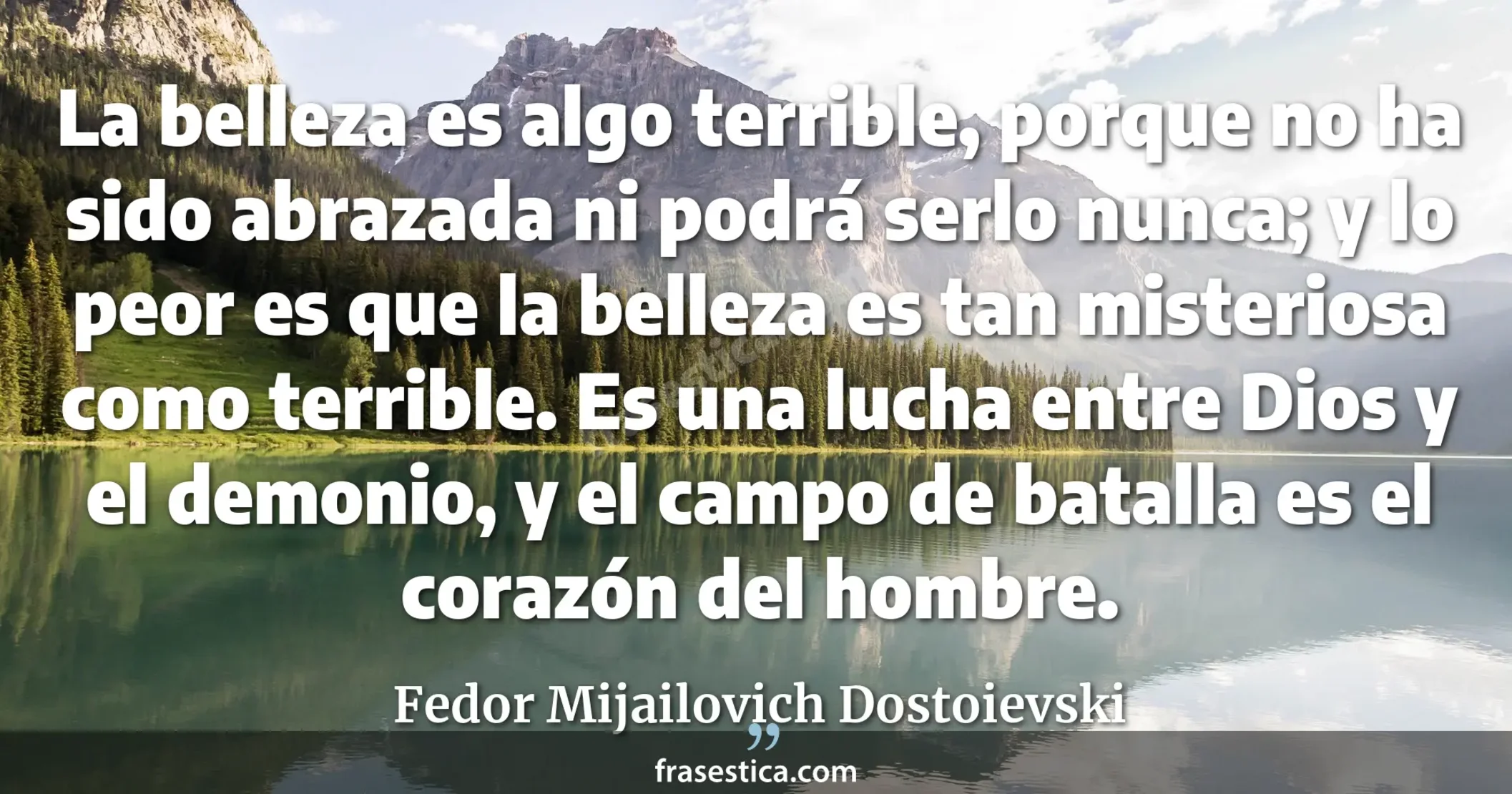La belleza es algo terrible, porque no ha sido abrazada ni podrá serlo nunca; y lo peor es que la belleza es tan misteriosa como terrible. Es una lucha entre Dios y el demonio, y el campo de batalla es el corazón del hombre. - Fedor Mijailovich Dostoievski