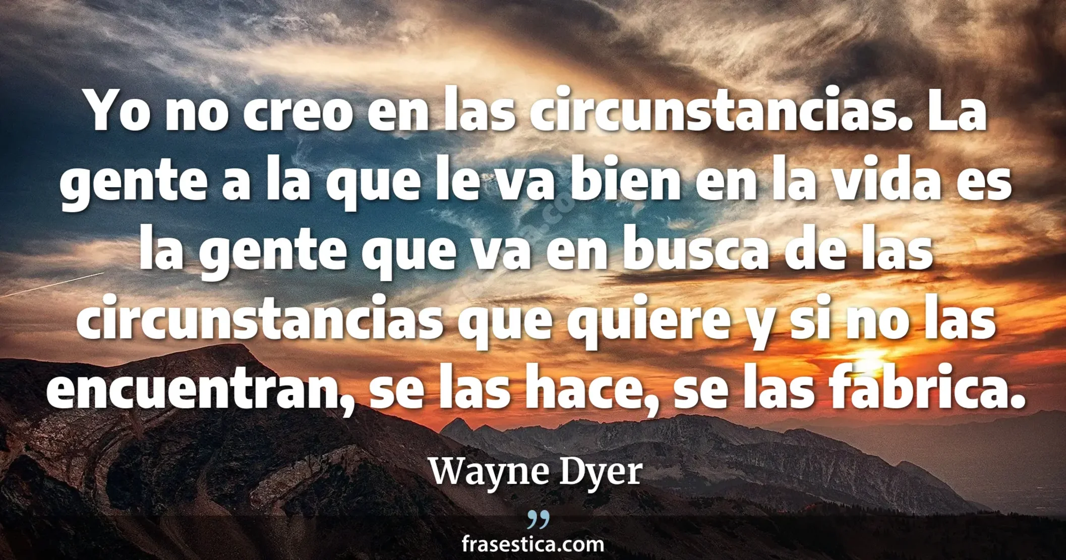 Yo no creo en las circunstancias. La gente a la que le va bien en la vida es la gente que va en busca de las circunstancias que quiere y si no las encuentran, se las hace, se las fabrica. - Wayne Dyer