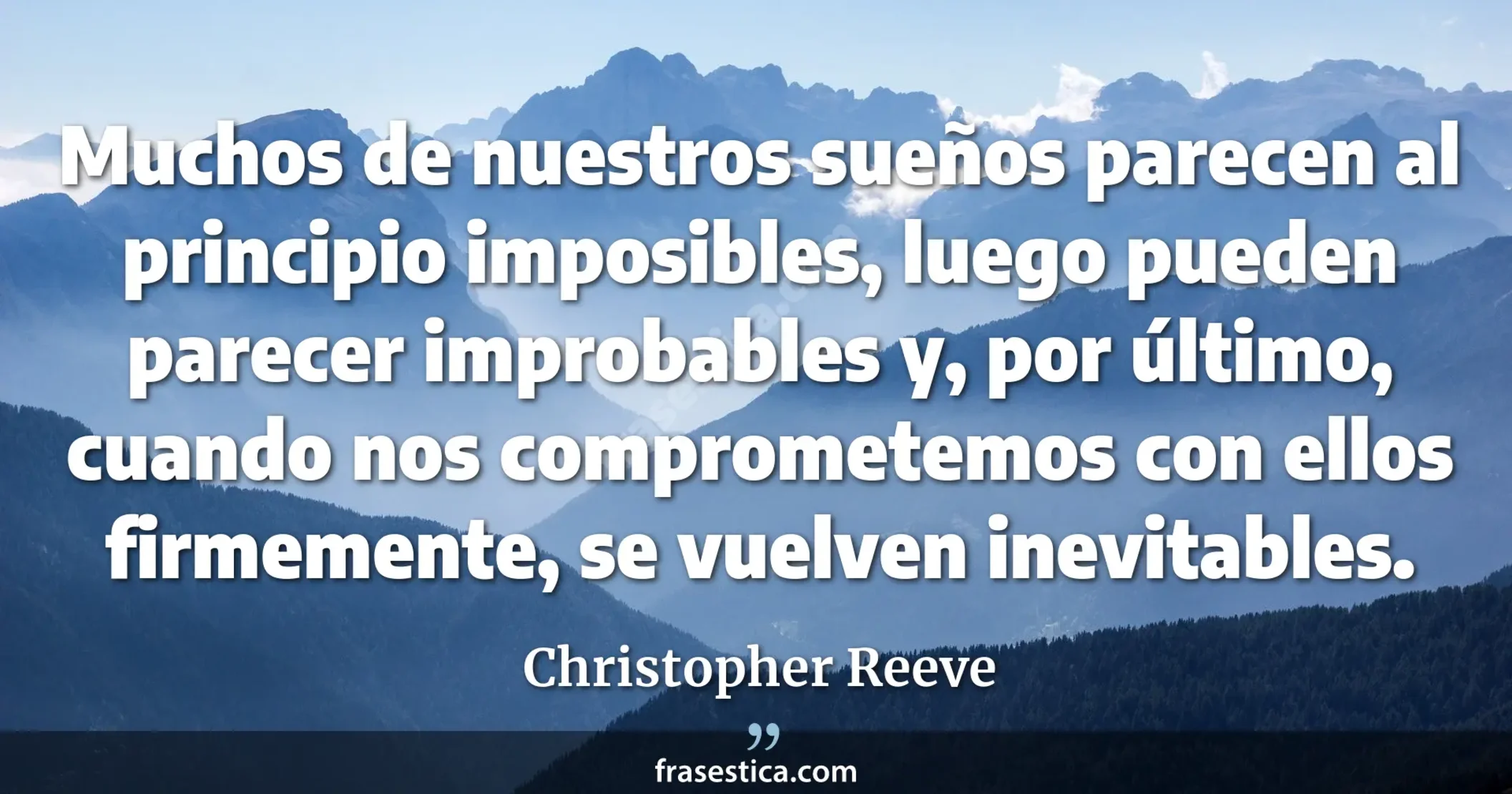 Muchos de nuestros sueños parecen al principio imposibles, luego pueden parecer improbables y, por último, cuando nos comprometemos con ellos firmemente, se vuelven inevitables. - Christopher Reeve