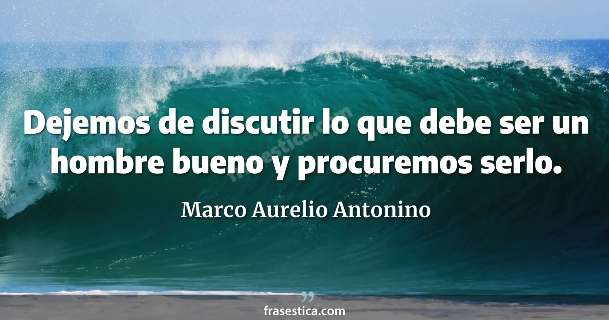 Dejemos de discutir lo que debe ser un hombre bueno y procuremos serlo. - Marco Aurelio Antonino