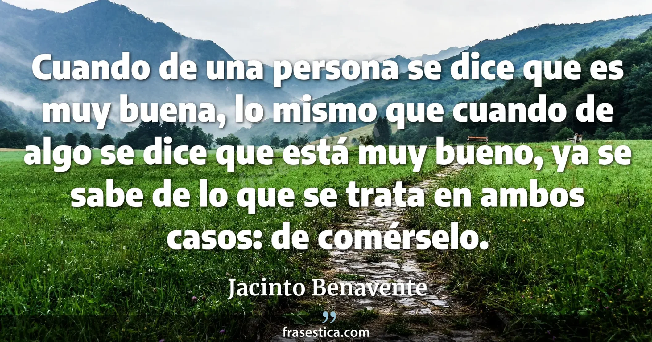 Cuando de una persona se dice que es muy buena, lo mismo que cuando de algo se dice que está muy bueno, ya se sabe de lo que se trata en ambos casos: de comérselo. - Jacinto Benavente