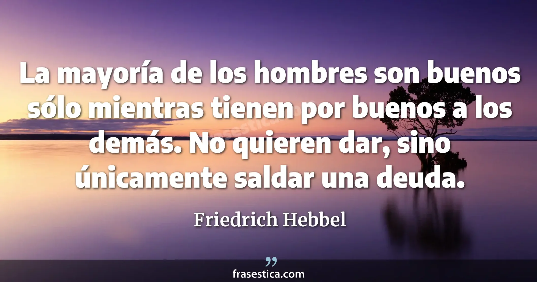 La mayoría de los hombres son buenos sólo mientras tienen por buenos a los demás. No quieren dar, sino únicamente saldar una deuda. - Friedrich Hebbel