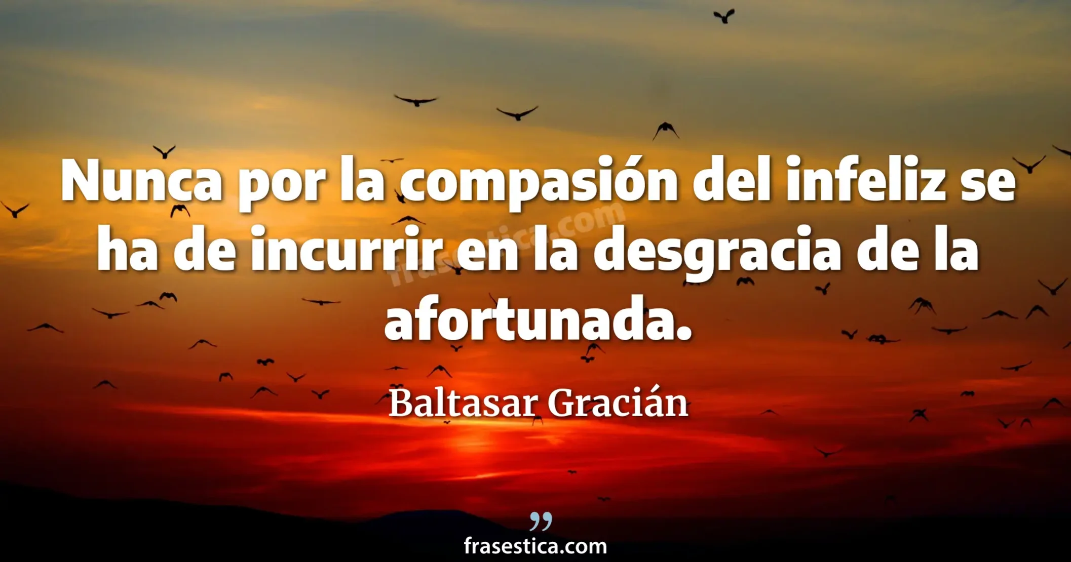 Nunca por la compasión del infeliz se ha de incurrir en la desgracia de la afortunada. - Baltasar Gracián