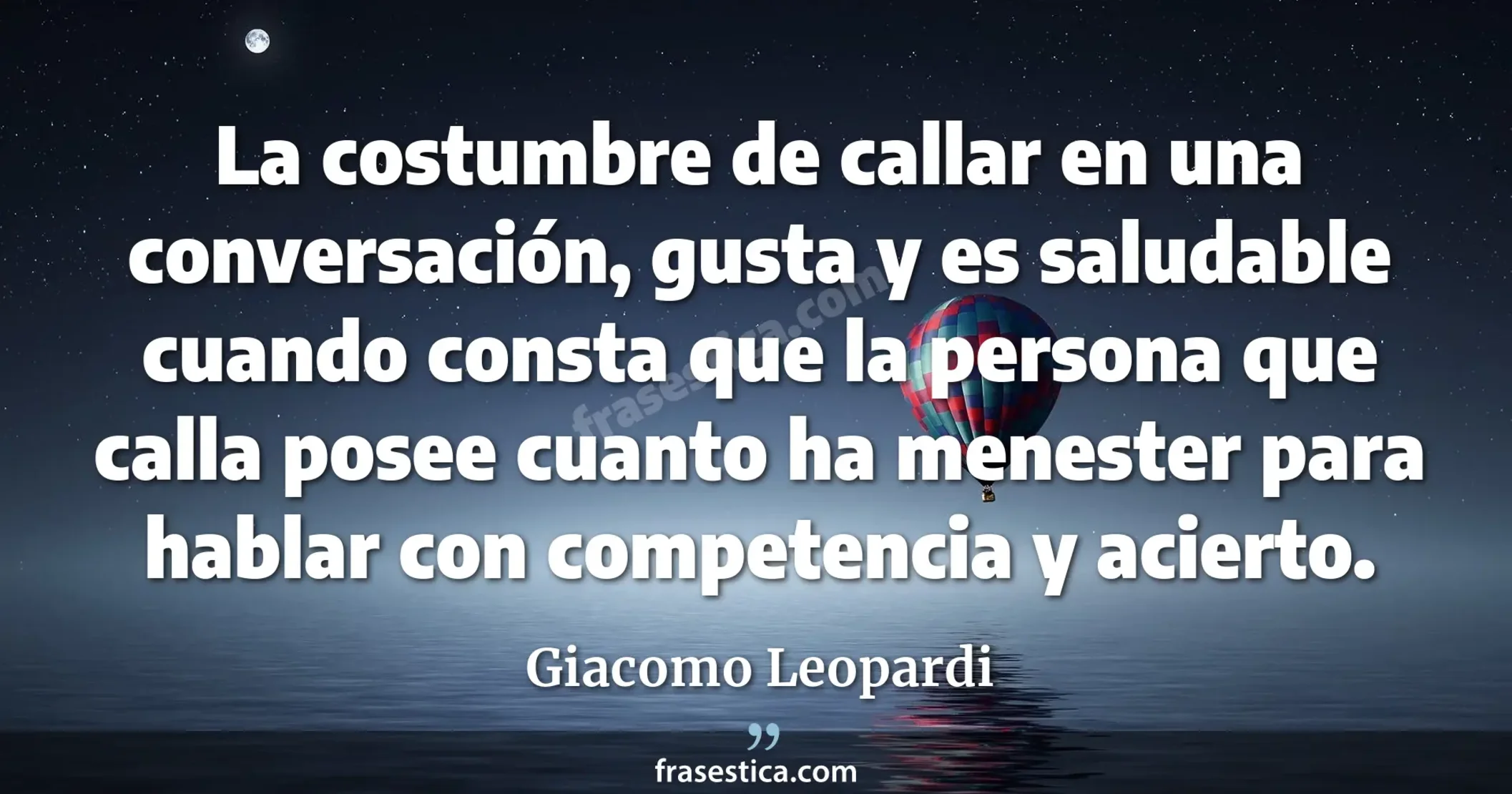 La costumbre de callar en una conversación, gusta y es saludable cuando consta que la persona que calla posee cuanto ha menester para hablar con competencia y acierto. - Giacomo Leopardi