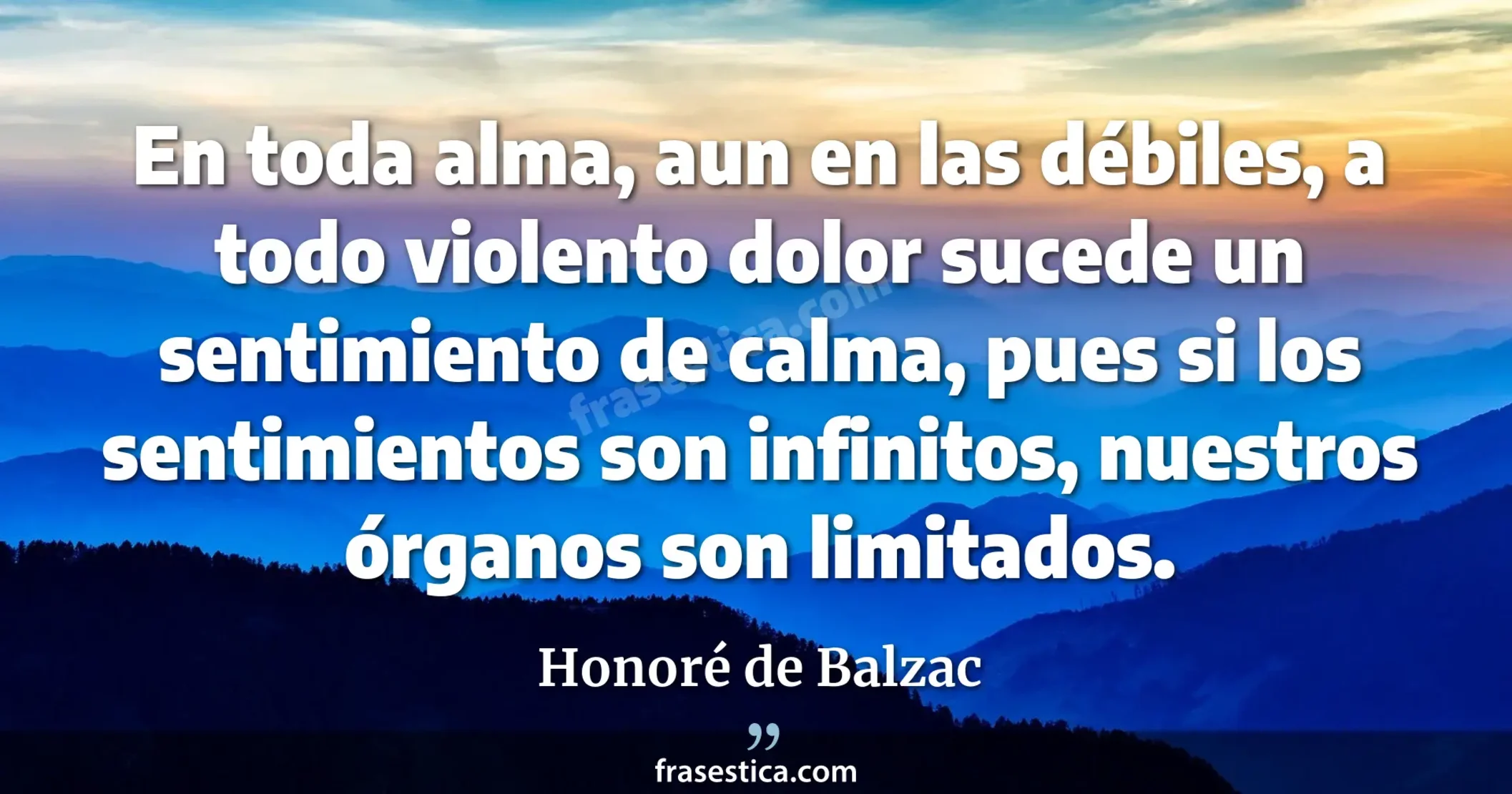 En toda alma, aun en las débiles, a todo violento dolor sucede un sentimiento de calma, pues si los sentimientos son infinitos, nuestros órganos son limitados. - Honoré de Balzac