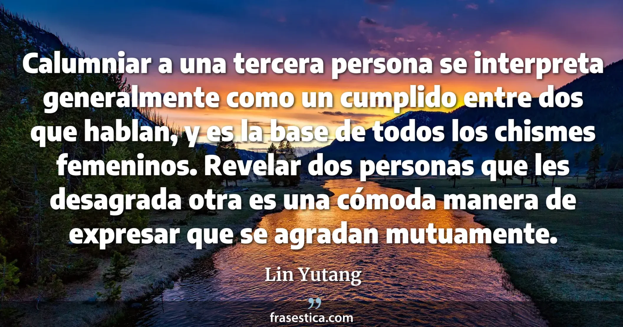 Calumniar a una tercera persona se interpreta generalmente como un cumplido entre dos que hablan, y es la base de todos los chismes femeninos. Revelar dos personas que les desagrada otra es una cómoda manera de expresar que se agradan mutuamente. - Lin Yutang
