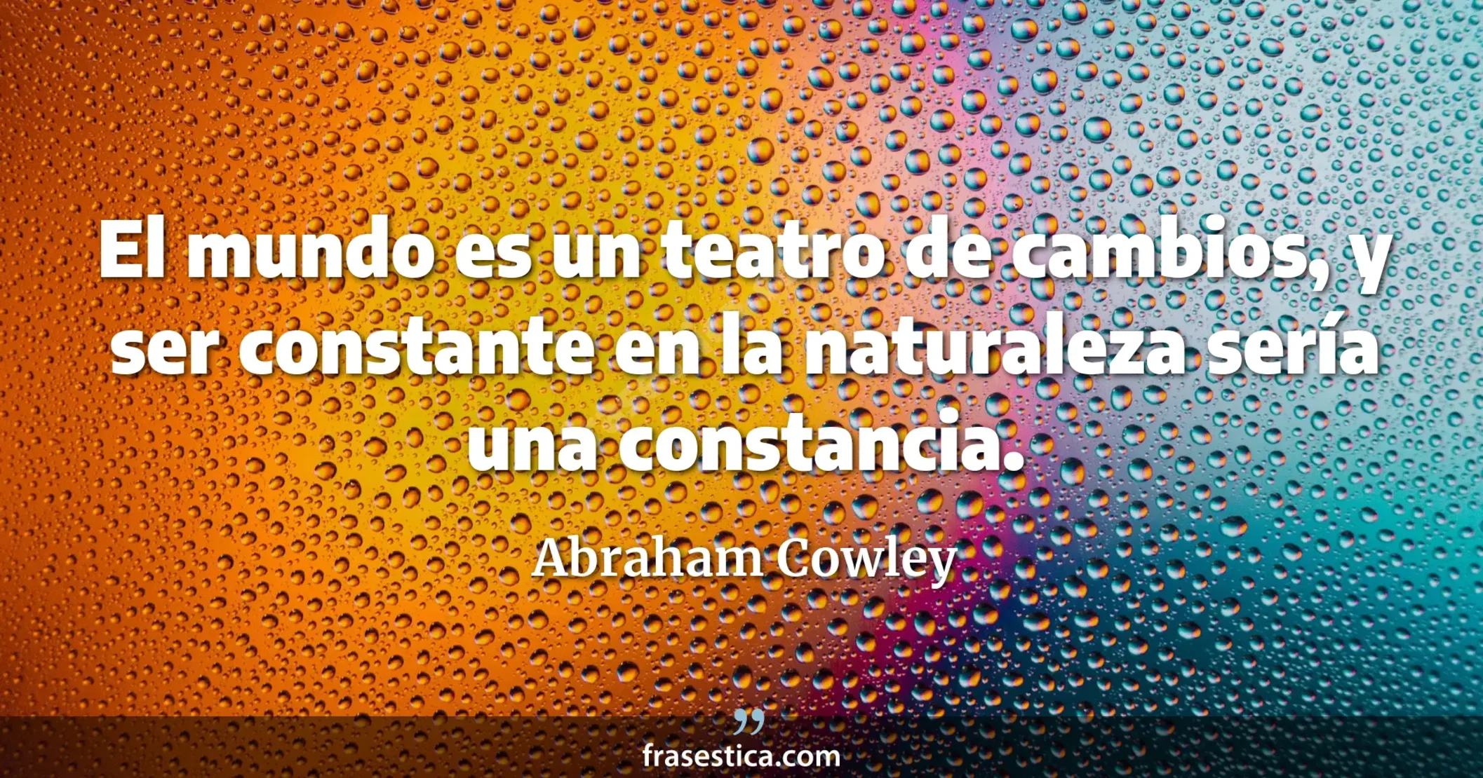El mundo es un teatro de cambios, y ser constante en la naturaleza sería una constancia. - Abraham Cowley