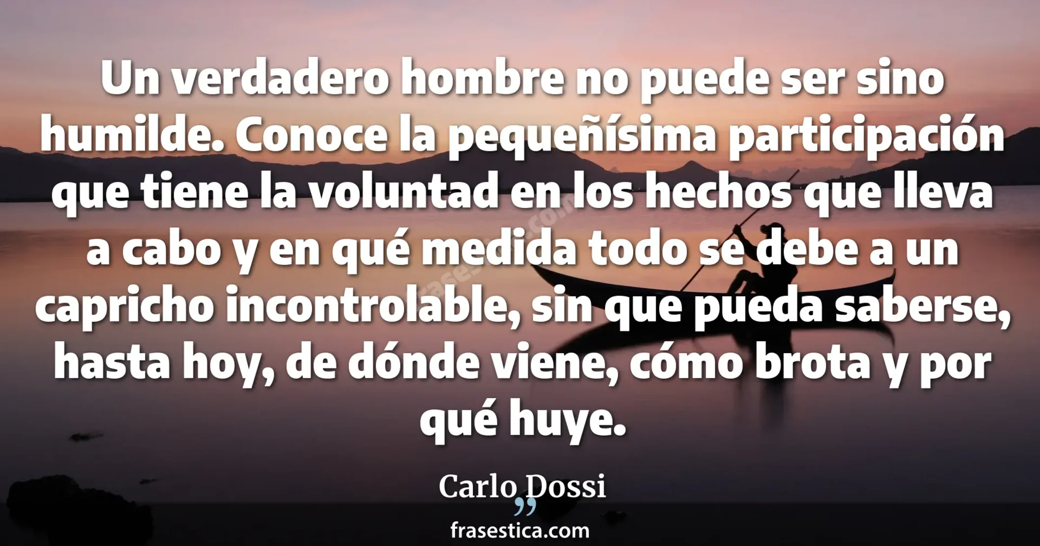 Un verdadero hombre no puede ser sino humilde. Conoce la pequeñísima participación que tiene la voluntad en los hechos que lleva a cabo y en qué medida todo se debe a un capricho incontrolable, sin que pueda saberse, hasta hoy, de dónde viene, cómo brota y por qué huye. - Carlo Dossi