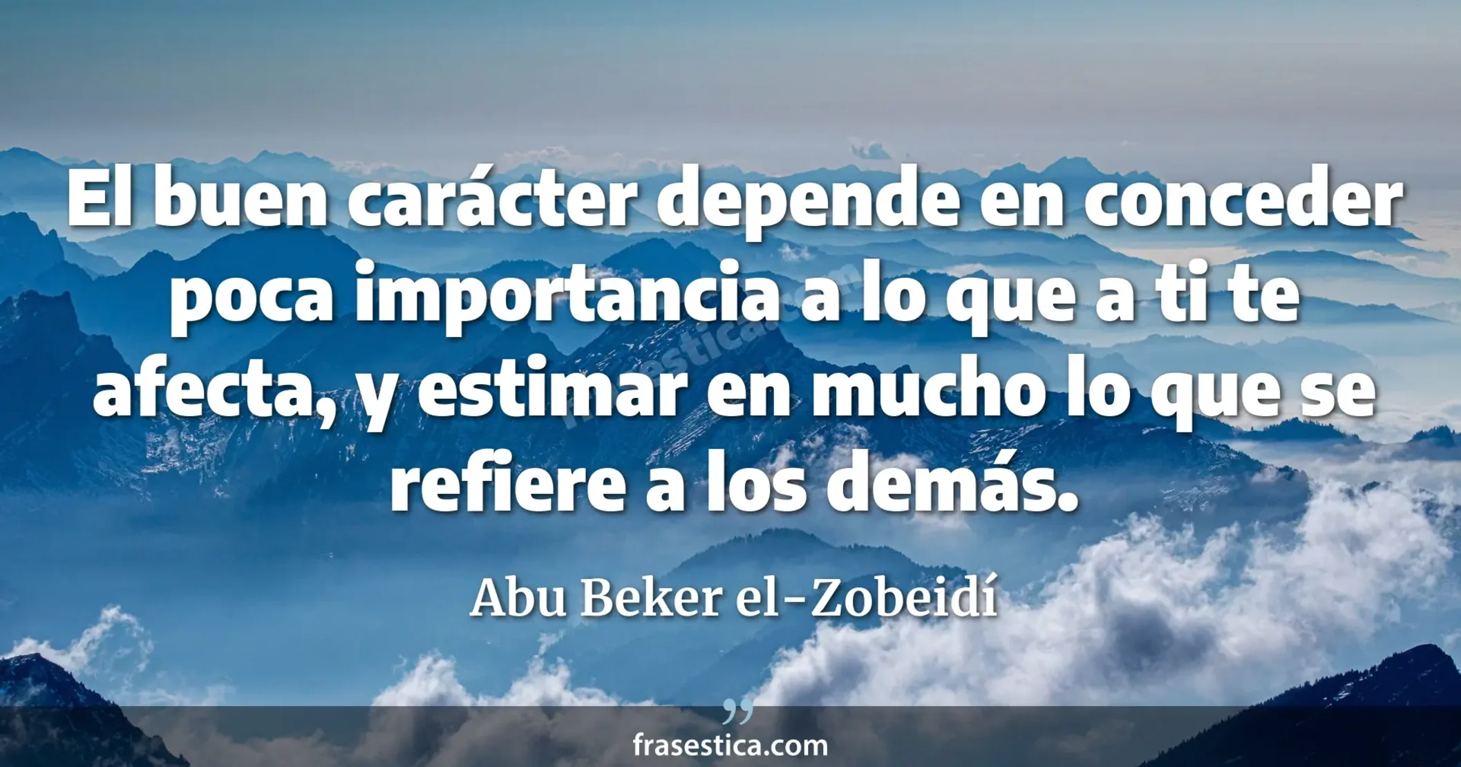 El buen carácter depende en conceder poca importancia a lo que a ti te afecta, y estimar en mucho lo que se refiere a los demás. - Abu Beker el-Zobeidí