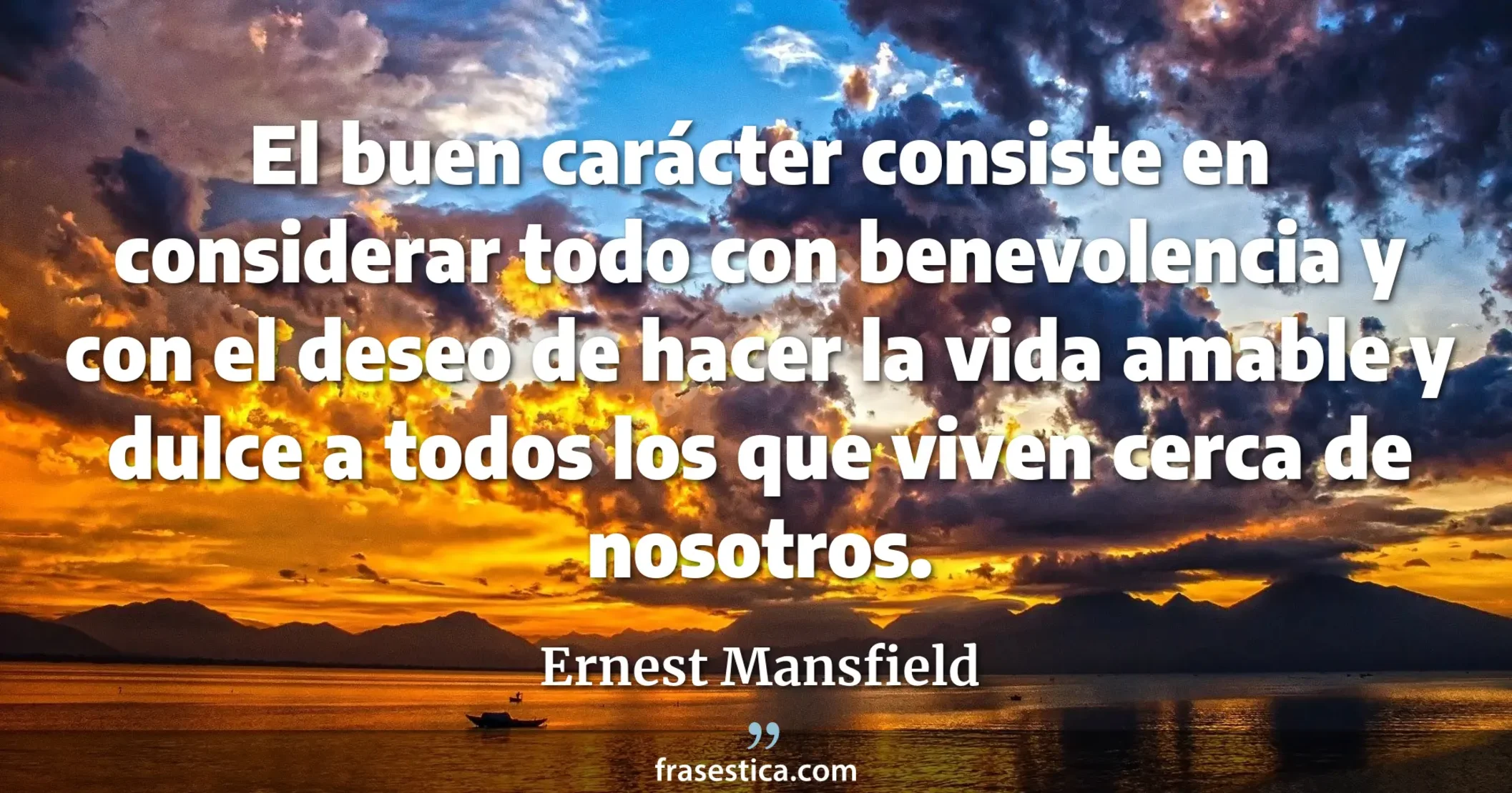El buen carácter consiste en considerar todo con benevolencia y con el deseo de hacer la vida amable y dulce a todos los que viven cerca de nosotros. - Ernest Mansfield