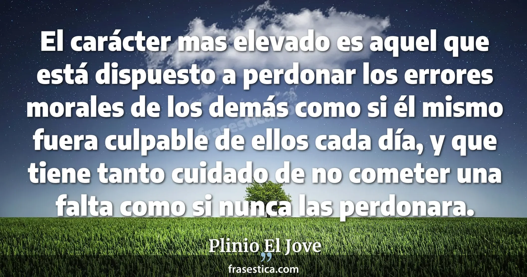 El carácter mas elevado es aquel que está dispuesto a perdonar los errores morales de los demás como si él mismo fuera culpable de ellos cada día, y que tiene tanto cuidado de no cometer una falta como si nunca las perdonara. - Plinio El Jove