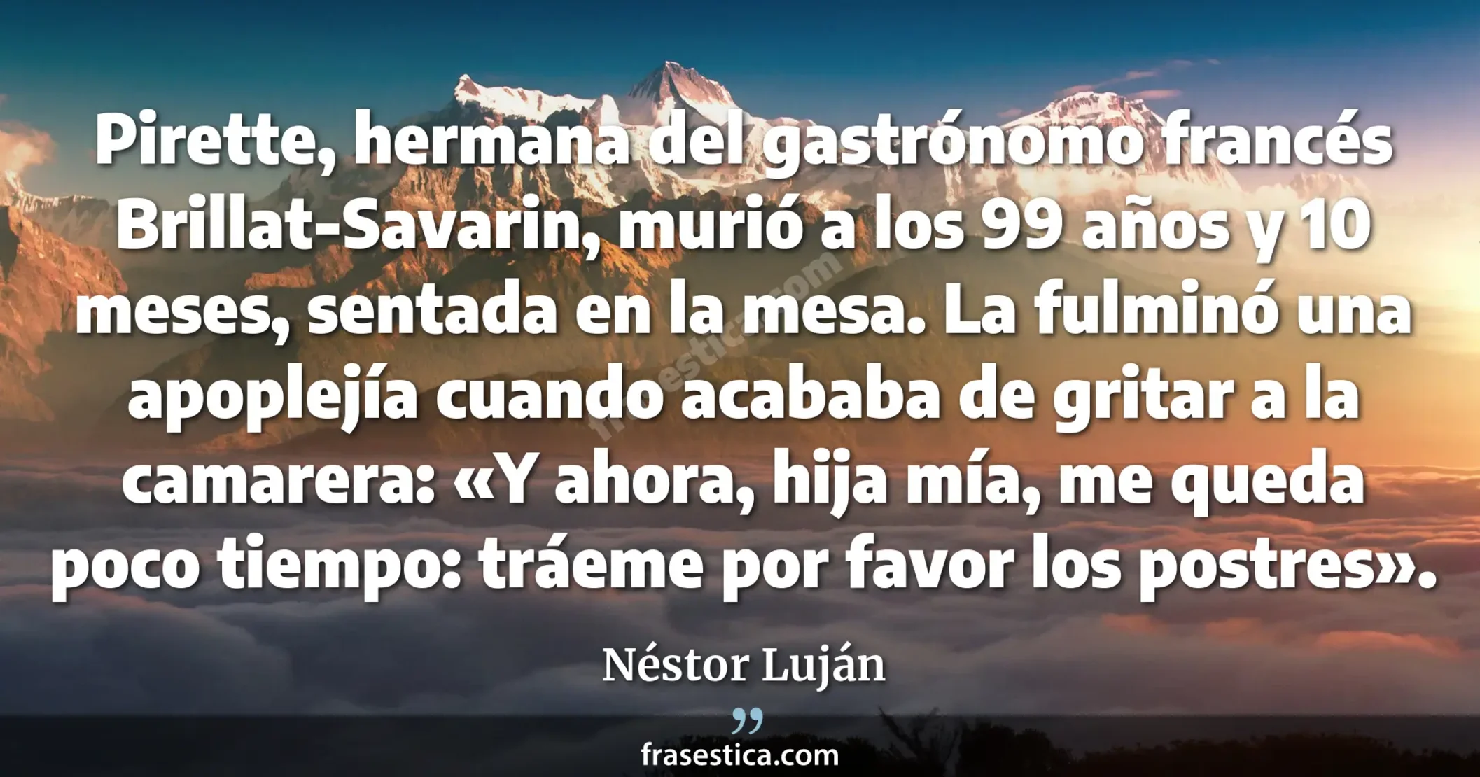 Pirette, hermana del gastrónomo francés Brillat-Savarin, murió a los 99 años y 10 meses, sentada en la mesa. La fulminó una apoplejía cuando acababa de gritar a la camarera: «Y ahora, hija mía, me queda poco tiempo: tráeme por favor los postres». - Néstor Luján