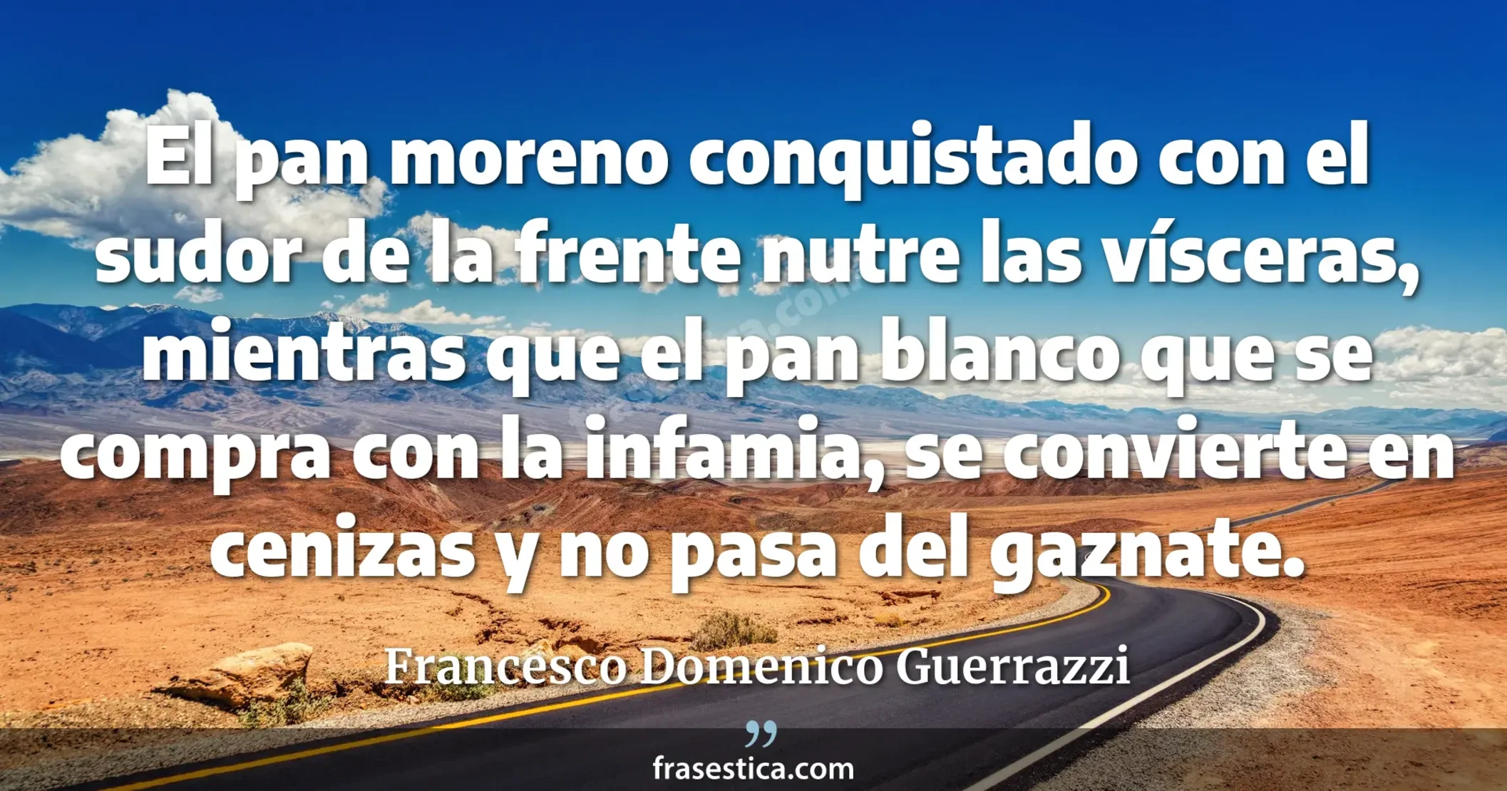 El pan moreno conquistado con el sudor de la frente nutre las vísceras, mientras que el pan blanco que se compra con la infamia, se convierte en cenizas y no pasa del gaznate. - Francesco Domenico Guerrazzi