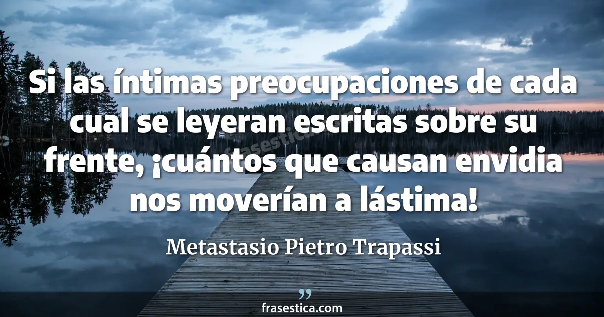 Si las íntimas preocupaciones de cada cual se leyeran escritas sobre su frente, ¡cuántos que causan envidia nos moverían a lástima! - Metastasio Pietro Trapassi