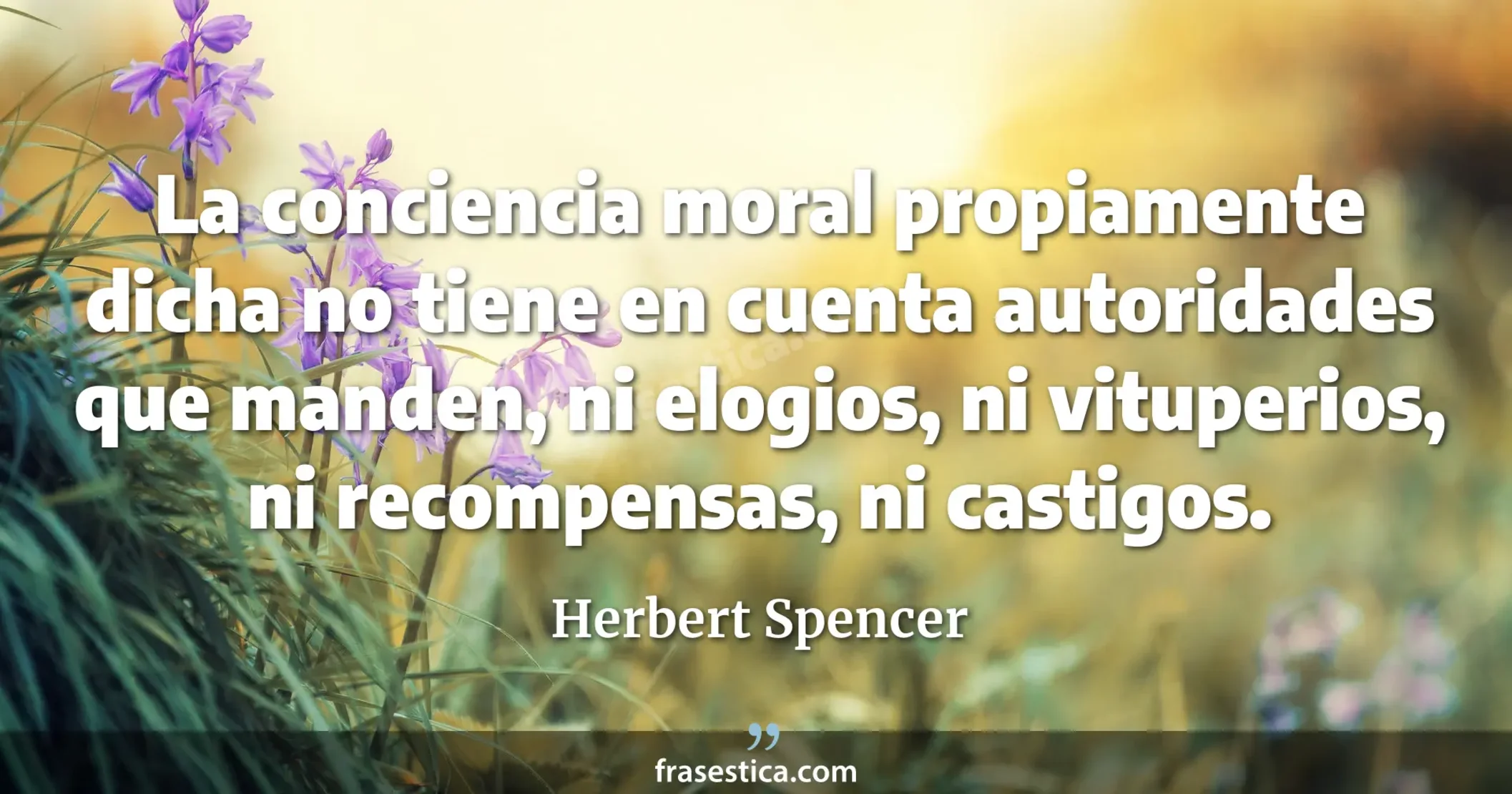 La conciencia moral propiamente dicha no tiene en cuenta autoridades que manden, ni elogios, ni vituperios, ni recompensas, ni castigos. - Herbert Spencer