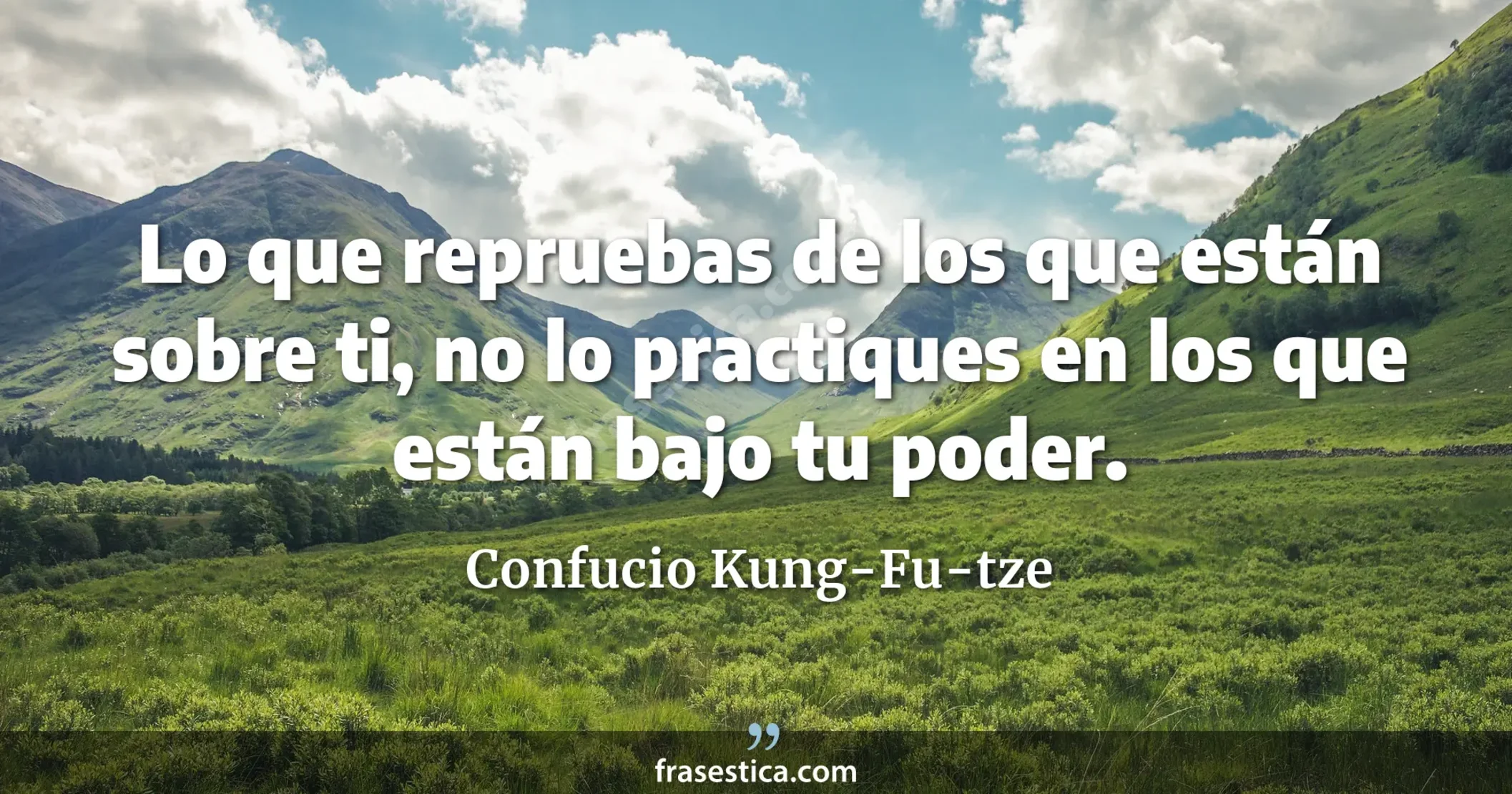 Lo que repruebas de los que están sobre ti, no lo practiques en los que están bajo tu poder. - Confucio Kung-Fu-tze