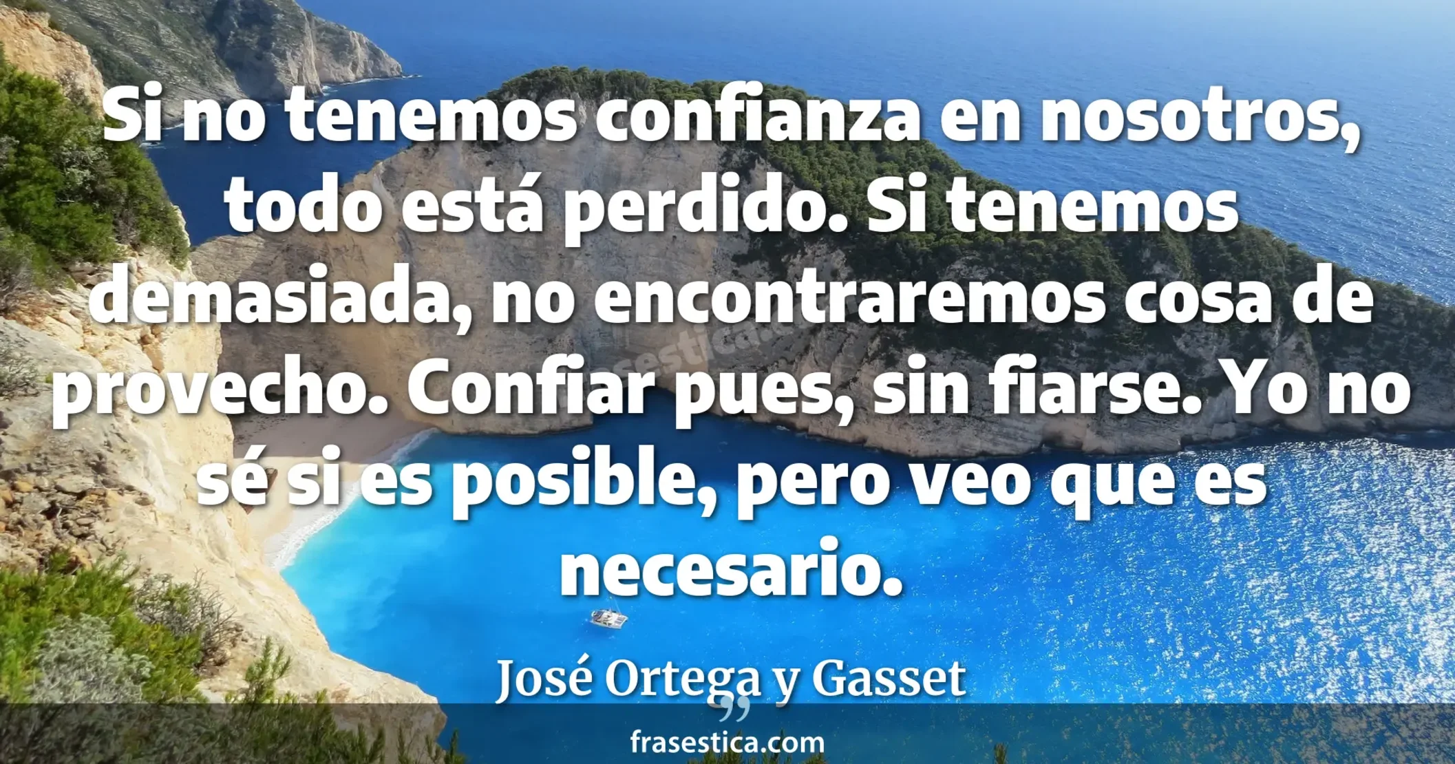 Si no tenemos confianza en nosotros, todo está perdido. Si tenemos demasiada, no encontraremos cosa de provecho. Confiar pues, sin fiarse. Yo no sé si es posible, pero veo que es necesario. - José Ortega y Gasset