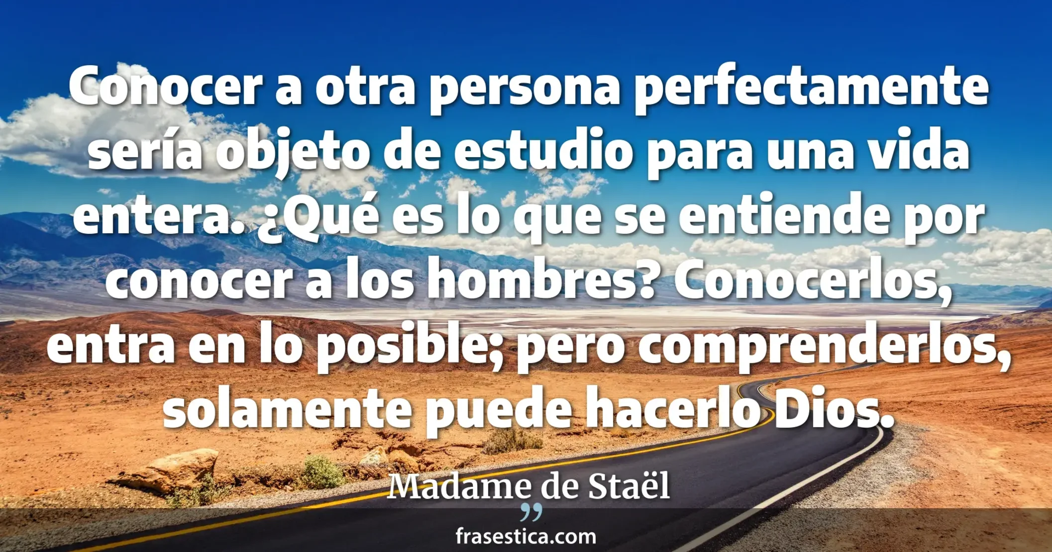 Conocer a otra persona perfectamente sería objeto de estudio para una vida entera. ¿Qué es lo que se entiende por conocer a los hombres? Conocerlos, entra en lo posible; pero comprenderlos, solamente puede hacerlo Dios. - Madame de Staël