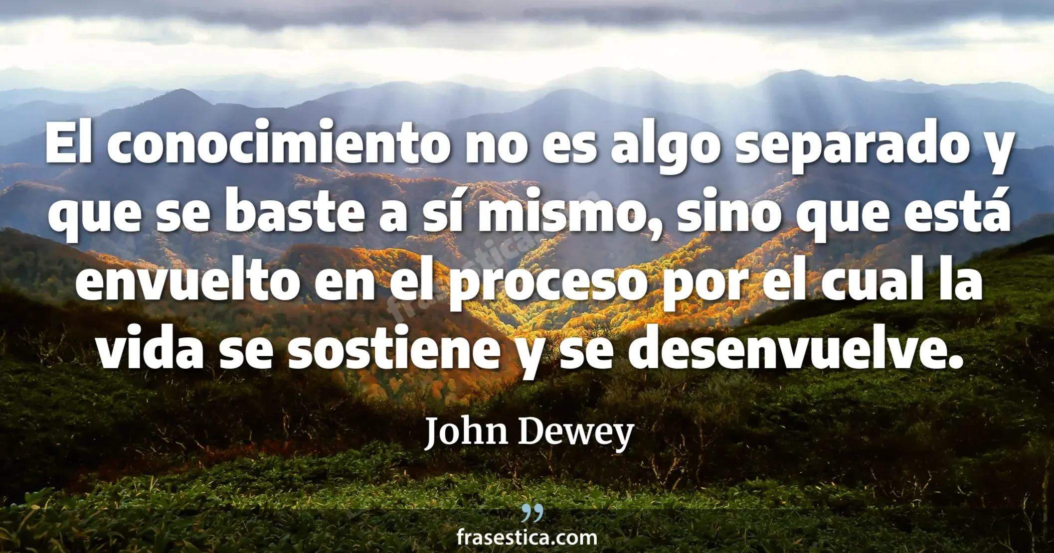 El conocimiento no es algo separado y que se baste a sí mismo, sino que está envuelto en el proceso por el cual la vida se sostiene y se desenvuelve. - John Dewey