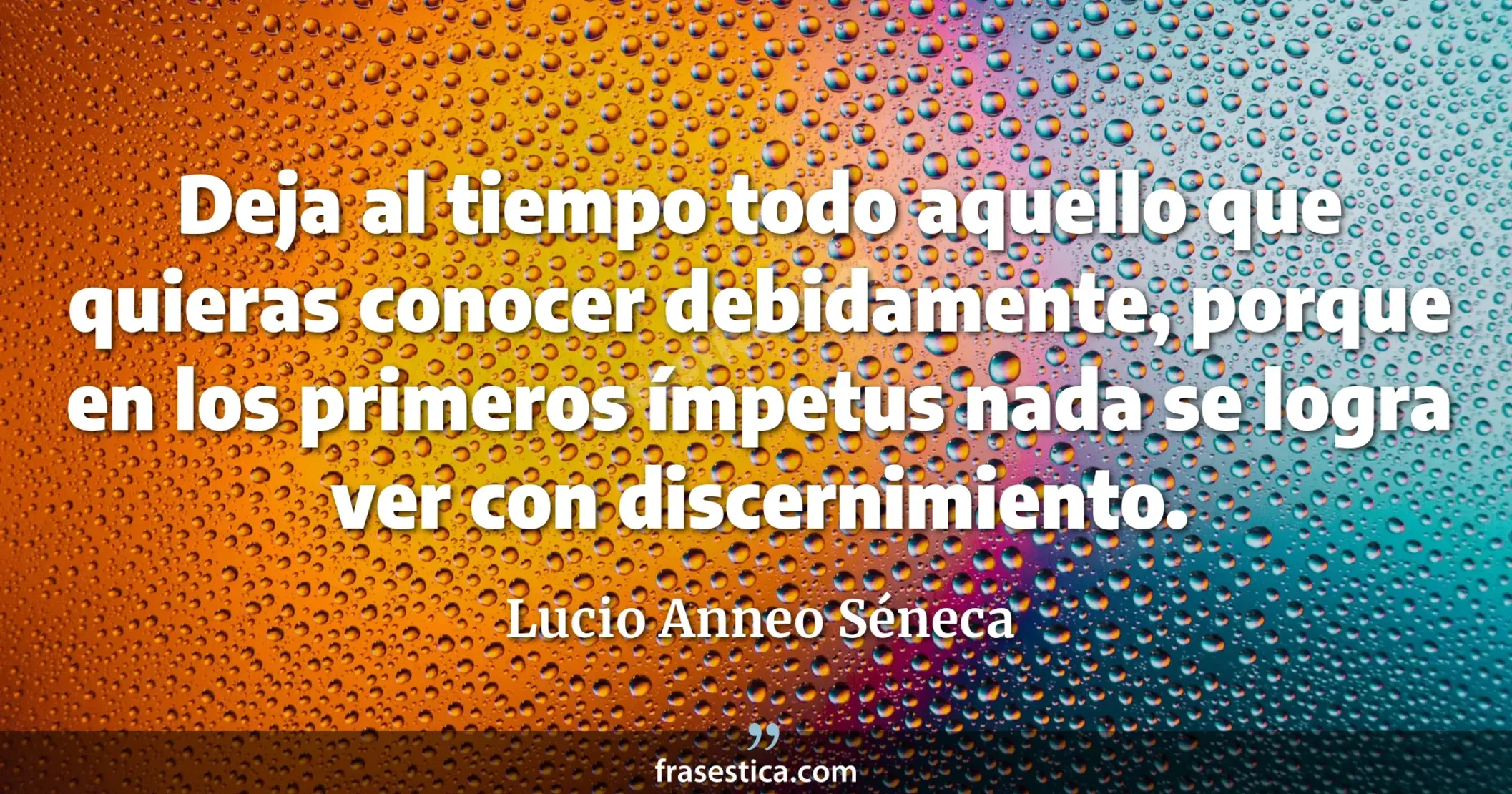 Deja al tiempo todo aquello que quieras conocer debidamente, porque en los primeros ímpetus nada se logra ver con discernimiento. - Lucio Anneo Séneca