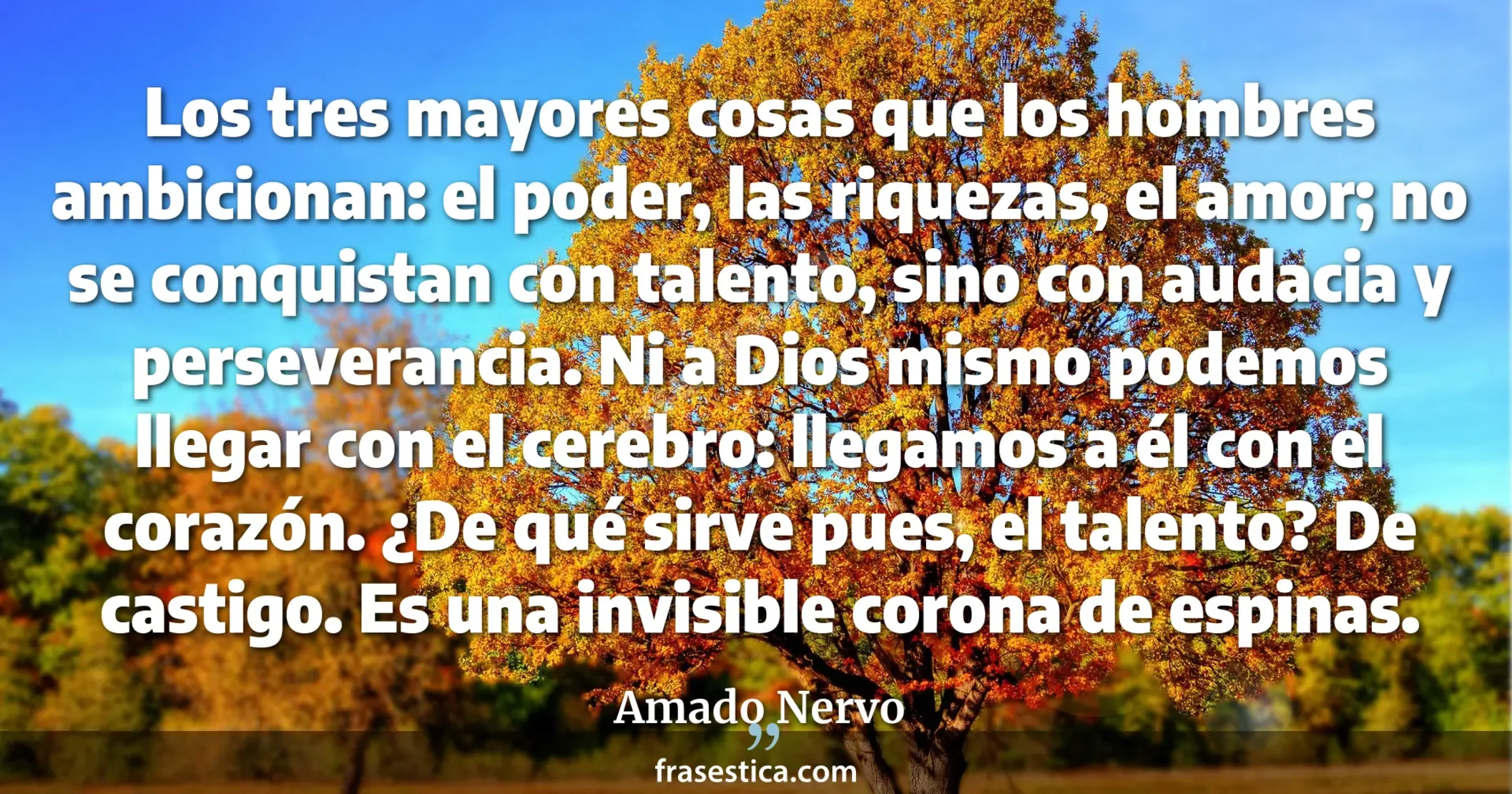 Los tres mayores cosas que los hombres ambicionan: el poder, las riquezas, el amor; no se conquistan con talento, sino con audacia y perseverancia. Ni a Dios mismo podemos llegar con el cerebro: llegamos a él con el corazón. ¿De qué sirve pues, el talento? De castigo. Es una invisible corona de espinas. - Amado Nervo