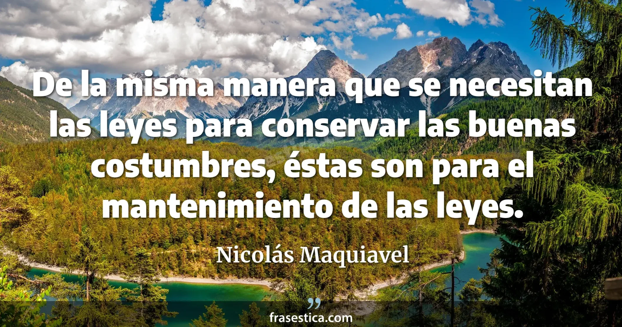 De la misma manera que se necesitan las leyes para conservar las buenas costumbres, éstas son para el mantenimiento de las leyes. - Nicolás Maquiavel