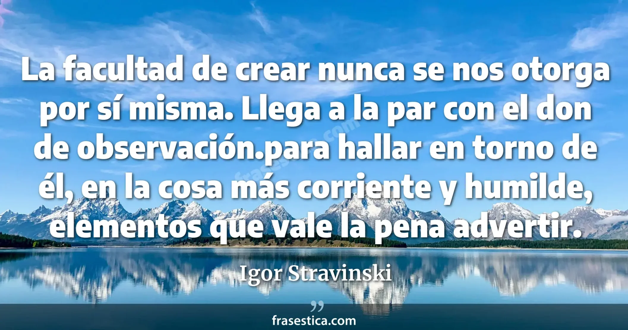 La facultad de crear nunca se nos otorga por sí misma. Llega a la par con el don de observación.para hallar en torno de él, en la cosa más corriente y humilde, elementos que vale la pena advertir. - Igor Stravinski
