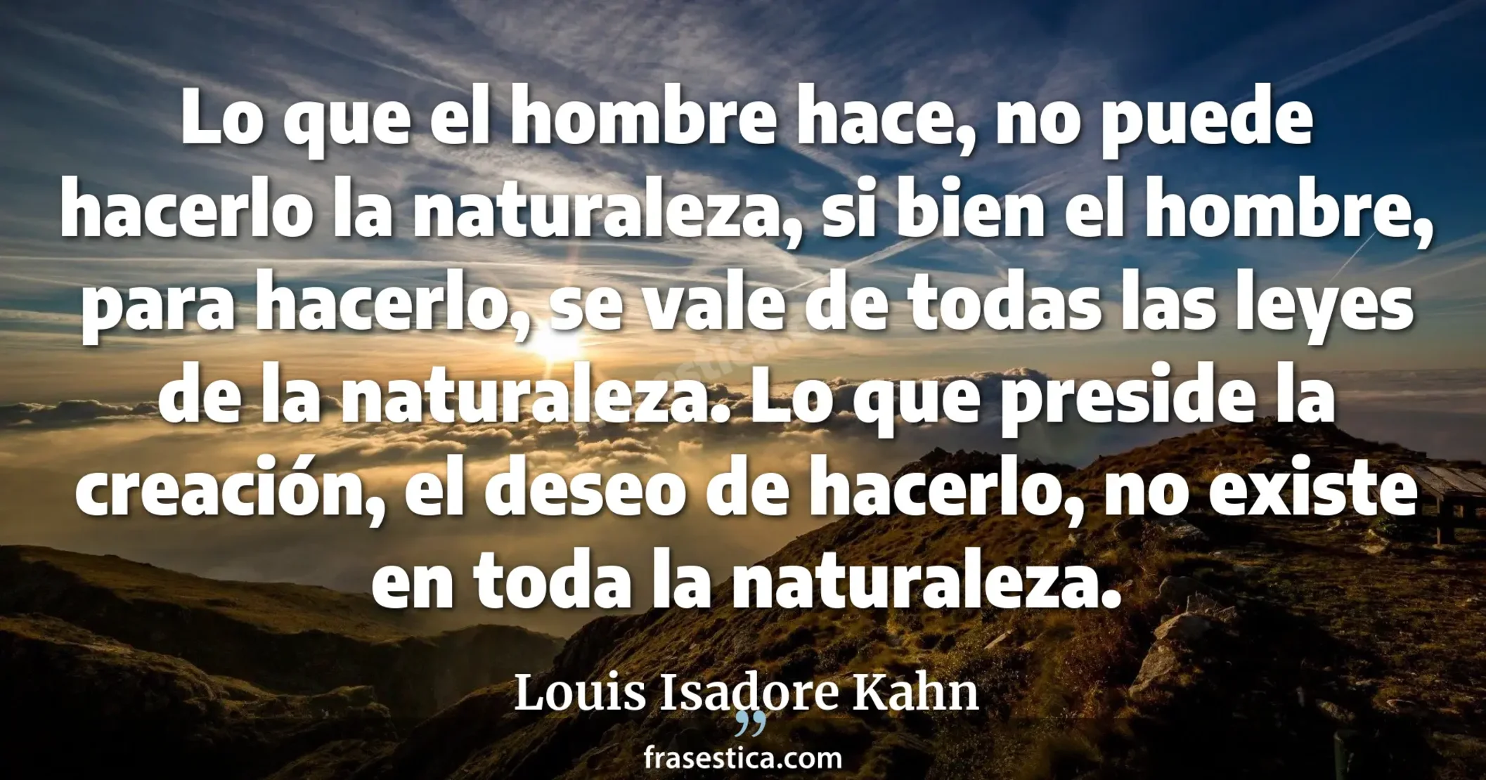 Lo que el hombre hace, no puede hacerlo la naturaleza, si bien el hombre, para hacerlo, se vale de todas las leyes de la naturaleza. Lo que preside la creación, el deseo de hacerlo, no existe en toda la naturaleza. - Louis Isadore Kahn