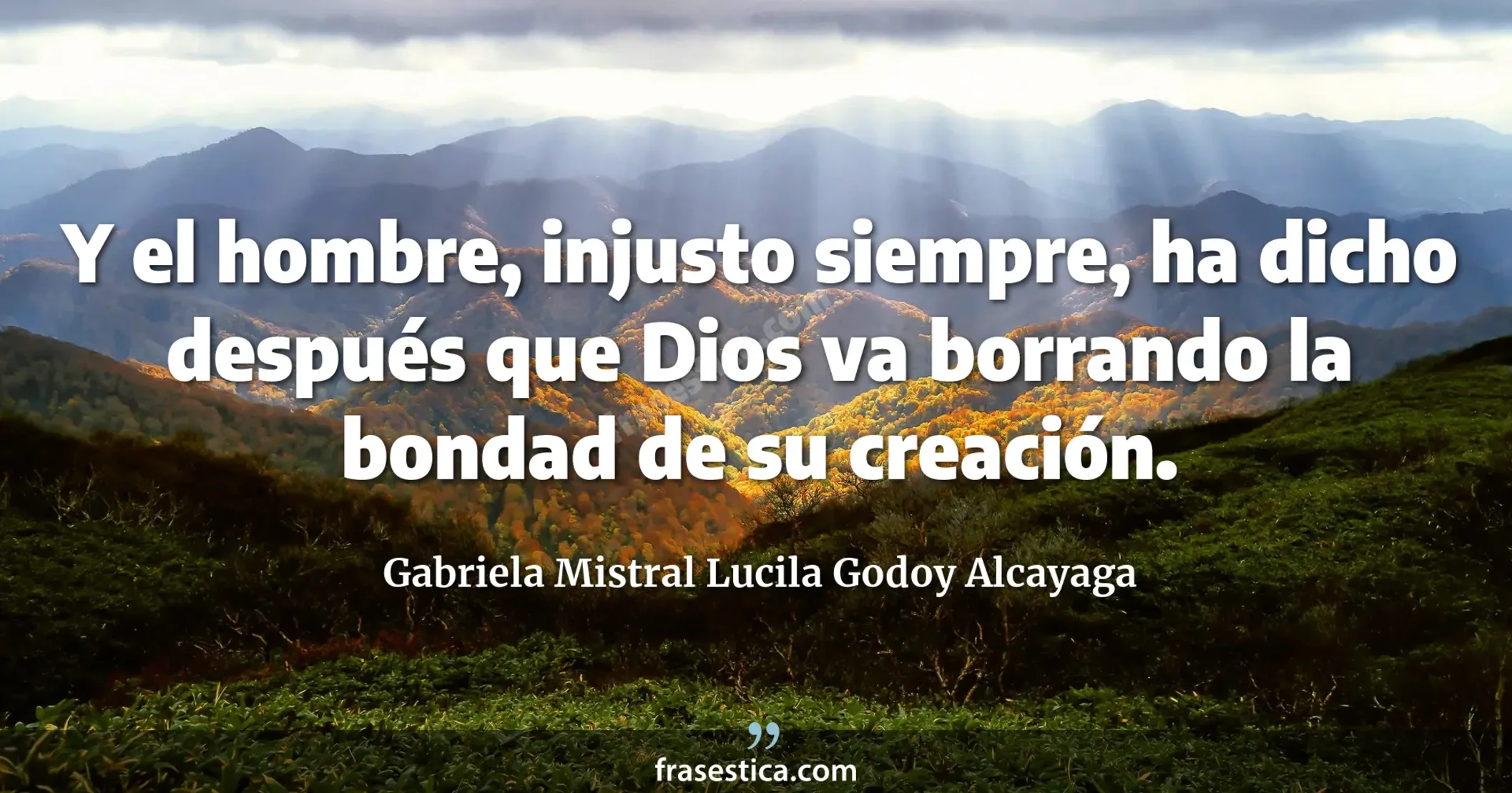 Y el hombre, injusto siempre, ha dicho después que Dios va borrando la bondad de su creación. - Gabriela Mistral Lucila Godoy Alcayaga