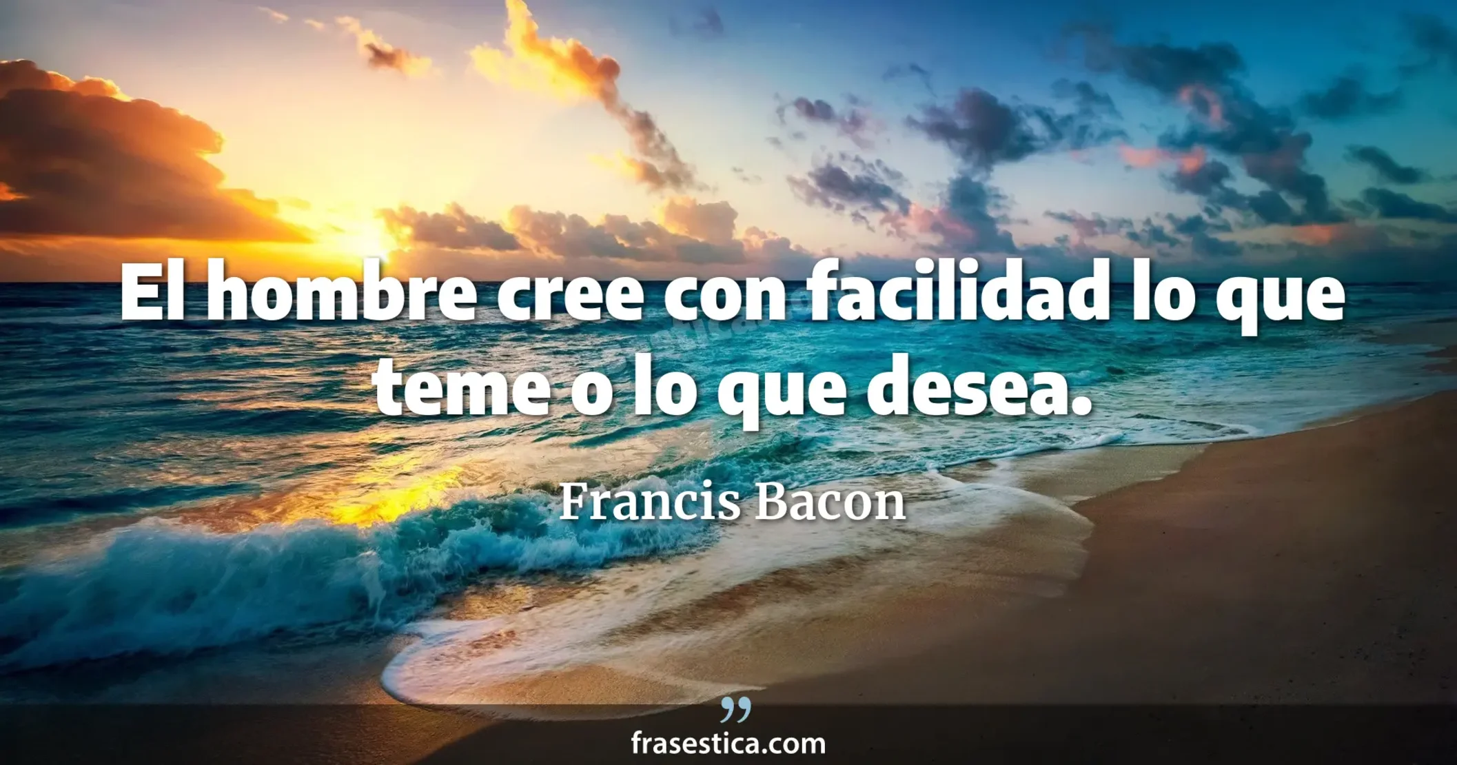 El hombre cree con facilidad lo que teme o lo que desea. - Francis Bacon