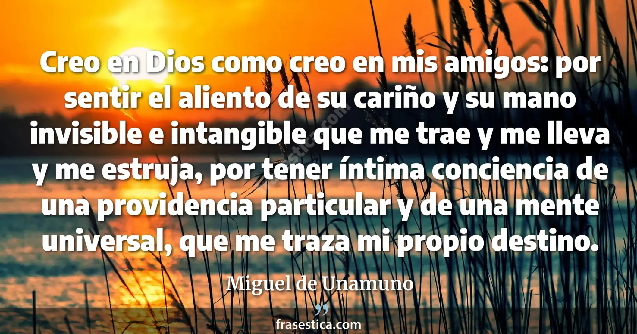 Creo en Dios como creo en mis amigos: por sentir el aliento de su cariño y su mano invisible e intangible que me trae y me lleva y me estruja, por tener íntima conciencia de una providencia particular y de una mente universal, que me traza mi propio destino. - Miguel de Unamuno