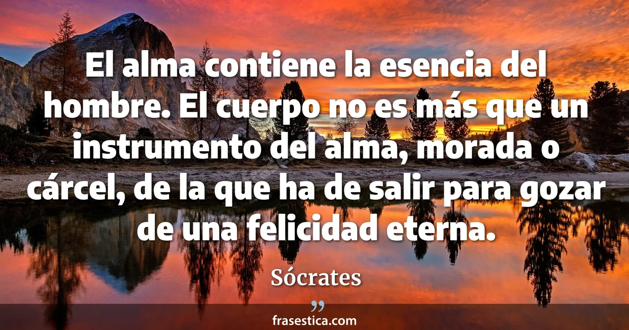 El alma contiene la esencia del hombre. El cuerpo no es más que un instrumento del alma, morada o cárcel, de la que ha de salir para gozar de una felicidad eterna. - Sócrates