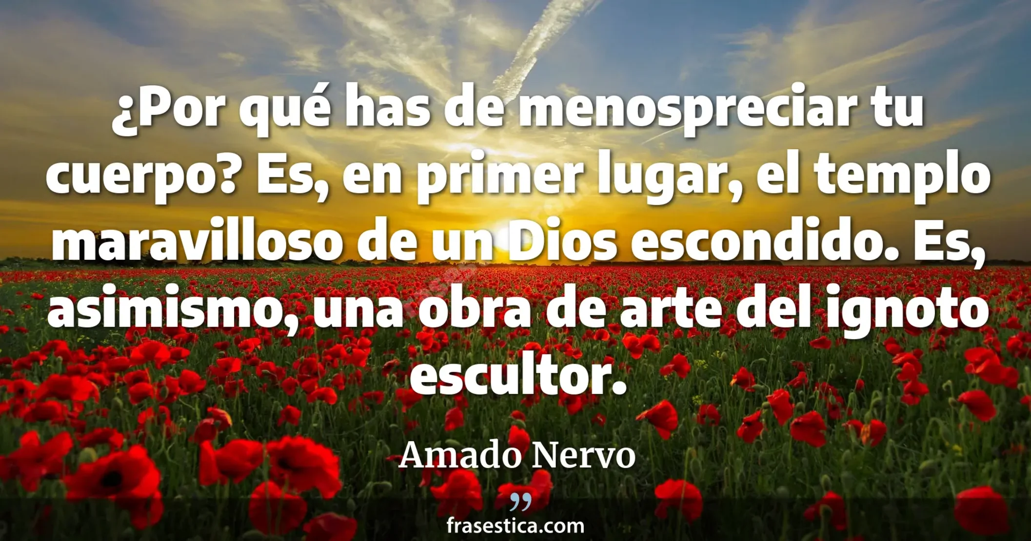 ¿Por qué has de menospreciar tu cuerpo? Es, en primer lugar, el templo maravilloso de un Dios escondido. Es, asimismo, una obra de arte del ignoto escultor. - Amado Nervo