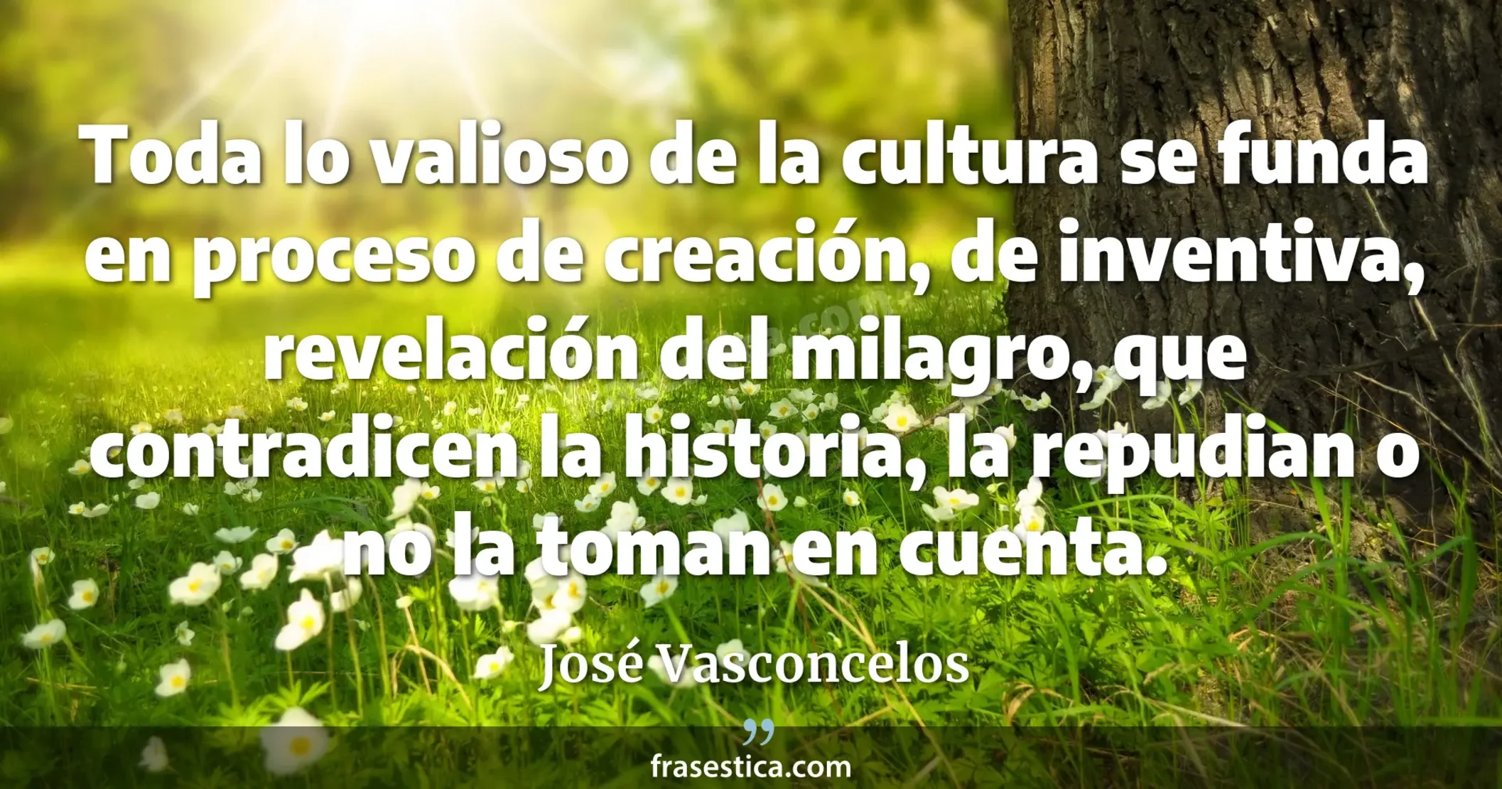 Toda lo valioso de la cultura se funda en proceso de creación, de inventiva, revelación del milagro, que contradicen la historia, la repudian o no la toman en cuenta. - José Vasconcelos