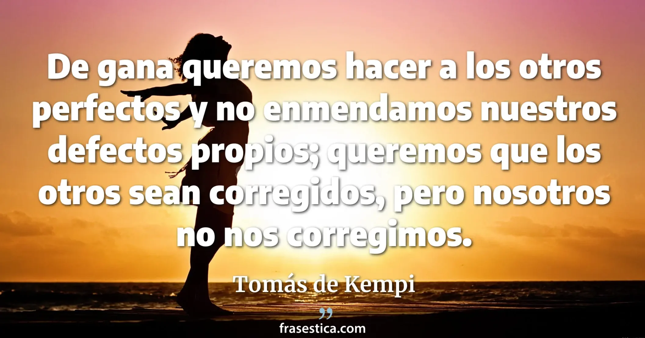 De gana queremos hacer a los otros perfectos y no enmendamos nuestros defectos propios; queremos que los otros sean corregidos, pero nosotros no nos corregimos. - Tomás de Kempi