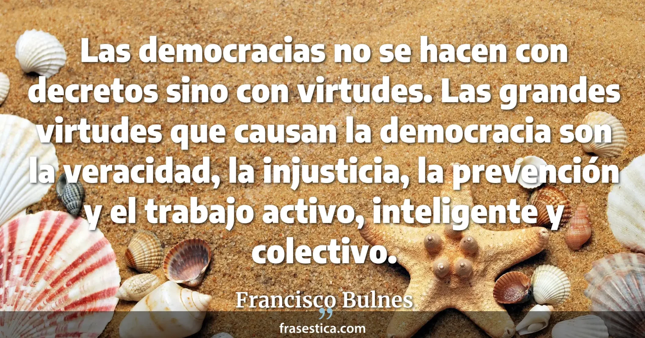 Las democracias no se hacen con decretos sino con virtudes. Las grandes virtudes que causan la democracia son la veracidad, la injusticia, la prevención y el trabajo activo, inteligente y colectivo. - Francisco Bulnes
