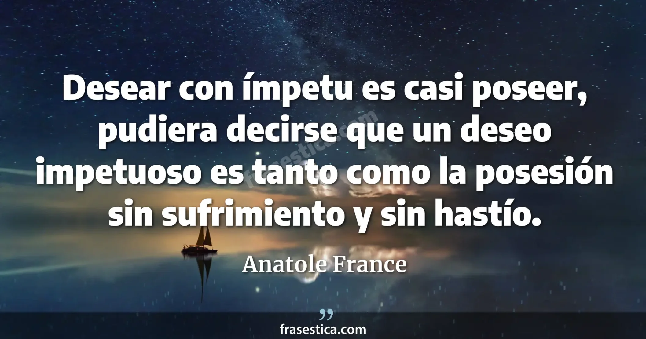Desear con ímpetu es casi poseer, pudiera decirse que un deseo impetuoso es tanto como la posesión sin sufrimiento y sin hastío. - Anatole France