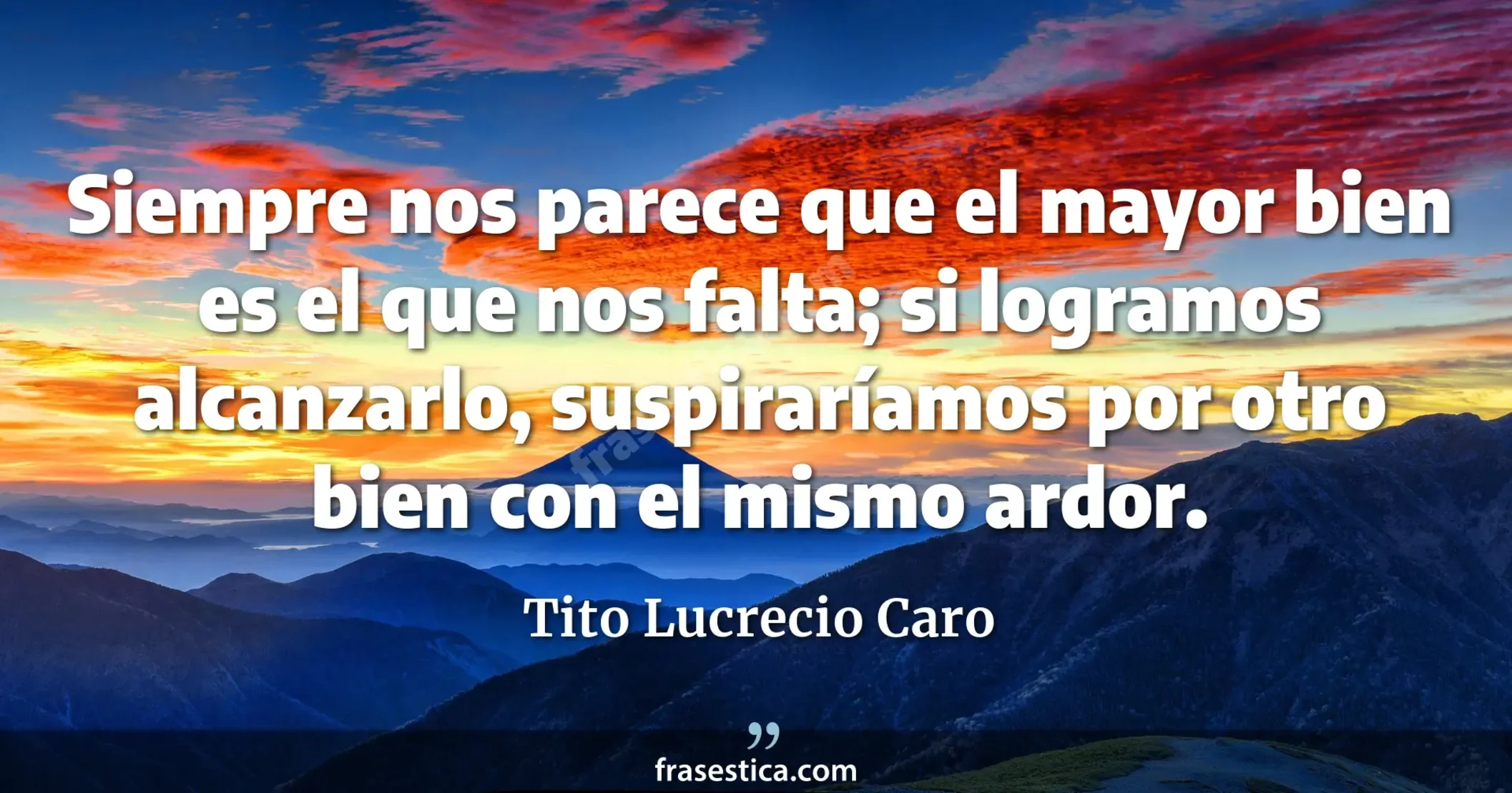 Siempre nos parece que el mayor bien es el que nos falta; si logramos alcanzarlo, suspiraríamos por otro bien con el mismo ardor. - Tito Lucrecio Caro